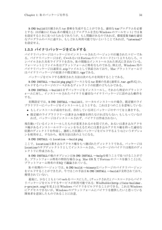 Chapter 1: R のパッケージを作る

34

R CMD buildは圧縮された tar 書庫を生成することができる、適切な tarプログラムを必要
とする: ほぼ確かに Unix 系の環境上 (とプログラムを含む Windows のツールセット) では R
を設定するときに見つけられるであろうが、もし問題があるのであれば、環境変数 TARを適切
なプログラムのパスに通すか、もしどれも利用可能でないということであれば、internal
を設定せよ。

1.3.3 バイナリパッケージをビルドする
バイナリパッケージはパッケージのインストールされたバージョンの圧縮されたコピーであ
る。バイナリパッケージは C、C++あるいは Fortran のソースコードというよりもむしろ、コ
ンパイルされた共有ライブラリを含み、R の関数はインストールされた形式に含まれている。
フォーマットとファイル名はプラットフォームに特有なものである; 例えば、Windows 用の
バイナリパッケージは通常は.zipファイルとして供給されており、Mac プラットフォームで
はバイナリパッケージの拡張子の既定値は.tgzである。
パッケージをビルドする推奨された方法は次のものを利用することである。

R CMD INSTALL --build pkg pkgはソースとなる tar 書庫の名前 (通常は.tar.gz形式) か、
ビルドするパッケージのソースがあるディレクトリの位置のどちらかである。
R CMD INSTALL --buildはまずパッケージをインストールし、それから特定のプラットフ
ォームに対し、インストールされたバイナリを適切なバイナリパッケージに詰め込む動作を
する。
初期設定では、R CMD INSTALL --buildは、ローカルインストールの場合、既定値のライ
ブラリツリーにパッケージをインストールしようとする。これは 2 つのことを意味している:

• もしインストールが成功すれば、存在している同じパッケージのすべてを上書きする。
• 既定値のライブラリツリーは書き込み権限を持たなければならない; もしもっていなけ
れば、パッケージはインストールされず、バイナリは作成されない。
現在動いているインストールしたものが変更されるのを防ぐため、あるいは書き込みアクセ
ス権があるインストールロケーションを与えるためには書き込みアクセス権を持った適切な
位置のディレクトリを作成し、選択した位置にパッケージをビルドするよう-lというオプショ
ンを使用せよ。すなわち、使用方法は次のようになる。

R CMD INSTALL -l location --build pkg
ここで、locationは書き込みアクセス権をもつ選ばれたディレクトリである。パッケージは
locationのサブディレクトリとしてインストールされ、パッケージのバイナリは現在のディ
レクトリに作成される。

R CMD INSTALLの他のオプションは R CMD INSTALL --helpを使うことで見つけることがで
き、プラットフォーム特有の特別な場合 (e.g. Mac OS X で Fortran のソースを扱うこと) は、
プラットフォーム特有の FAQ で議論されている。
R の初期のバージョンでは、R CMD build --binaryはパッケージのバイナリバージョン
をビルドすることができたが、今ではこの手法は R CMD INSTALL --buildが支持されており、
推奨されていない。
最後に、少なくとも 1 つの web をベースにした、(チェ
ックされた) ソースコードからバイナ
リパッケージをビルドするサービスが利用可能である: WinBuilder(http://win-builder.
r-project.org/を見よ) は Windows バイナリをビルドすることができる。これは Windows
にアクセスできないが、Windows のプラットフォームにバイナリを提供したいと思っている
開発者を意図したものであることに注意。

 