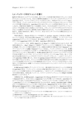 Chapter 1: R のパッケージを作る

35

1.4 パッケージのビニェ
ットを書く
Rd形式で書かれたヘルプファイルに加え、R パッケージは任意の他の形式のドキュメントを含
めてもよいことになっている。それらの標準的な配置はソースパッケージのサブディレクトリ
inst/docであり、パッケージがインストールされたときに、内容はサブディレクトリ docに
コピーされる。パッケージのヘルプインデックスからインストールされたドキュメントへのポ
インタが自動で生成される。inst/docの中にあるドキュメントは任意の形式でよいが、しか
しながら、PDF 形式で提供することを推奨しており、そのためほぼすべてのプラットフォー
ムのユーザは容易にそれらを読むことができる。ドキュメントがブラウザからのアクセスで
きることを確実にするために (HTML の索引が提供されるので)、ファイル名は ASCII文字で
始まり、全体は ASCII文字、数字、ハイフン、あるいはアンダースコアから構成されるように
するべきである。
特別な場合に、Sweave 形式のソースを使用した package vignettes と呼ばれる PDF ド
キュメントがある。R 2.14.0 以降の Sweave ソースの好ましい位置は、ソースパッケージの
vignettesサブディレクトリであるが、R の初期のバージョンとの互換性のため、ビニェ
ット
のソースが vignettesに存在しない場合、inst/docも探索される。
ビニェ
ットのソースは、通常は.Rnwあるいは.Rtexという拡張子が与えられているが、歴
史的な理由から、.Snwと.Stexという拡張子 35 もビニェ
ットとして認識されている。Sweave
A X ドキュメントの統合を認めている: 詳細は文書形式で書かれた R の Sweaveのヘル
は L TE
プページとパッケージ utils の Sweaveビニェ
ットを見よ。パッケージのビニェ
ットは、R CMD
checkがビニェ
ットが含むすべての R コードの塊を実行することでテストされる (eval=FALSE
というオプションがつく場合は除く)。R CMD checkの最中のすべてのビニェ
ットのテストに対
する R の作業ディレクトリは、ビニェ
ットのソースディレクトリの copy である。R コードを
走らせる必要があるビニェ
ット中のすべてのファイル (データセット、. . . ) はソースパッケー
ジの inst/docの階層に置くか、あるいは system.file()の呼び出しのどちらかによりアク
セス可能にするようにせよ。ビニェ
ットの PDF を再生成するのに必要とされる他のすべての
ファイル (LaTeX スタイルファイルや BiBTeX 入力ファイル、ビニェ
ットの中にあるコードを
実行しても生成されない画像ファイルのようなもの) はビニェ
ットのソースディレクトリにな
ければならない。

R CMD buildは自動的に 36 パッケージソースと一緒に配布するためのビニェ
ットの PDF 版
を inst/docに作る。パッケージソースの中に PDF 版を含めておくことで、インストール時
にビニェ
ットの PDF を再ビルドする必要がない。つまりパッケージの作者は当人のマシン上
A
でのみ利用可能な、私的な R パッケージ、スクリーンのスナップショ
ットと L TEX の拡張機
37
能を使うことができる。
初期設定では、R CMD buildは、vignettesにある Sweave 形式のすべてのファイルについ
て Sweaveを実行し、あるいはもし vignettesフォルダが無いようであれば、inst/docにあ
るファイルに対してそれを実行する (ただし、サブディレクトリに対しては実行しない)。も
し inst/docディレクトリに Makefileが見つからなければ、tools::texi2dvi(pdf = TRUE)
がすべての処理されたビニェ
ットに対して実行される。Makefileが見つかるときはいつも、R
CMD buildは Sweaveを実行した後に makeを実行しようとするであろう。Makefileの最初の
ターゲットは PDF ファイルの生成と始末の両方について注意するべきである (Sweaveの後を
35

大文字と小文字を区別しないファイルシステムにまつわる問題を回避するため、これらすべての拡張子が小
文字のバージョンも認識される
36
DESCRIPTIONファイルに ‘BuildVignettes: no’と書いて抑制しない限り
37
ただしパッケージのライセンスの条件が満たされている場合に限る: 多くの人はこれらはオープンソースライ
センスと不適合であると感じるであろう。

 