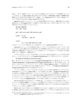 Chapter 1: R のパッケージを作る

36

含む)。つまり、最後のパッケージアーカイブに現れないすべてのファイルを削除するという
ことである。もし makeの段階で R を実行するのであれば、環境変数 R_LIBSと R_HOMEの値を
尊重するよう気をつける必要がある 38 。最後に、もし Makefileがあり、それに ‘clean:’ター
ゲットがあるのであれば、make cleanが実行される。

Makefileを含むことについて、すべての普通の警告が当てはまる。移植可能であり (GNU
拡張はなし)、並列 makeを利用しても動作しなければならない: あまりも多くのパッケージの
作者が以下のように書いてしまっている。
## BAD EXAMPLE
all: pdf clean
pdf: ABC-intro.pdf ABC-details.pdf
%.pdf:

%.tex
texi2dvi --pdf $*

clean:
rm *.tex ABC-details-*.pdf
これはソースファイルを除去することを始める一方で、pdflatexが動作している。
inst/docにビニェ
ットから生成される R コードのファイルを含めることは、パッケージが
インストールされる際にそれらを再生成するので無意味 (でありファイルが古くなるかもしれ
ず潜在的に誤解を招く) であるということに注意 (ビニェ
ットが R のコードを生成しない場合
を除いても、無意味で、誤解を招く)。
メタデータ行はソースファイル中に置くことができ、前文の LaTeX コメントにあるのが好
ましい。そのようなものの 1 つにVignetteIndexEntryという次のようなフォームがある。
%VignetteIndexEntry{Using Animal}
他 に 見 る か も し れ な い も の はVignettePackage(現 在 は 無 視 さ れ て い る)、
VignetteDependsとVignetteKeyword(VignetteKeywordsか ら 置 き 換 わった) が
あ る 。こ れ らはパッケー ジ の イ ンストール時に Meta/vignette.rdsという保存された
デ ー タ フ レ ー ム を 生 成 す る た め に 処 理 さ れ る が 、今 の と こ ろVignetteIndexEntryと
VignetteKeywordの命令のみが使用されている。
インストール時に、パッケージ中のすべてのビニェ
ットに対する HTMLのインデックスは、
inst/docディレクトリに index.htmlファイルが存在しない限り、VignetteIndexEntryと
いう命令から自動的に生成される。このインデックスはパッケージの HTMLヘルプのインデッ
クスからリンクされている。もし inst/doc/index.htmlを供給するのであれば、docディレ
クトリにインストールされたファイル、おそらく (本当にインデックスではない)HTML ヘル
プファイル、あるいは DESCRIPTIONファイルに限った相対リンクを含むべきである。
Sweave/Stangle はそれぞれのコードの塊に対し、1 つの R ファイルを生成するために、ド
キュメントに split=TRUEというオプションを明記することを許している: オプションは各ビ
ニェ
ットソースが.Rにビニェ
ットの拡張子が置き換えられるファイルを生成すると仮定されて
いるビニェ
ットに対しては動作しない。
PDF が大きくなりすぎないことを監視するようにせよ – CRANパッケージにあったものに
は 72MB に達するものがあった!これは通常は PDF ビューアでも上手く描写されないような
38

R 2.13.0 以降、Makefile中の Rあるいは Rscriptが現在実行しているバージョンの R を使用することができ
るように、R_HOME/binは PATHの先頭に付けられている

 