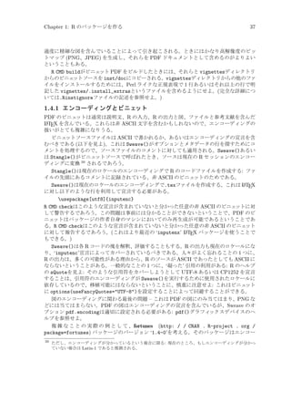 Chapter 1: R のパッケージを作る

37

過度に精細な図を含んでいることによって引き起こされる。ときにはかなり高解像度のビッ
トマップ (PNG、JPEG) を生成し、それらを PDF ドキュメントとして含めるのがよりよい
ということもある。
R CMD buildがビニェ
ット PDF をビルドしたときには、それらと vignettesディレクトリ
からのビニェ
ットソースを inst/docにコピーされる。vignettesディレクトリからの他のファ
イルをインストールするためには、Perl ライクな正規表現で 1 行あるいはそれ以上の行で明
記した vignettes/.install_extrasというファイルを含めるようにせよ。(完全な詳細につ
いては.Rinstignoreファイルの記述を参照せよ。)

1.4.1 エンコーディングとビニェ
ット
PDF のビニェ
ットは通常は説明文、R の入力、R の出力と図、ファイルと参考文献を含んだ
A
L TEX を含んでいる。これらは非 ASCII 文字を含むかもしれないので、エンコーディングの
扱いがとても複雑になりうる。
ビニェ
ットソースファイルは ASCII で書かれるか、あるいはエンコーディングの宣言を含
むべきである (以下を見よ)。これは Sweave()がオプションとメタデータの行を探すためにコ
メントを処理するので、ソースファイルのコメントに対しても適用される。Sweave()あるい
は Stangle()がビニェ
ットソースで呼ばれたとき、ソースは現在の R セッションのエンコー
39
ディングに変換 されるであろう。
Stangle()は現在のロケールのエンコーディングで R のコードファイルを作成する: ファ
イルの先頭にあるコメントに記録されている、非 ASCII のビニェ
ットのためである。
A
Sweave()は現在のロケールのエンコーディングで.texファイルを作成する。これは L TEX
に対し以下のような行を利用して宣言する必要がある。
usepackage[utf8]{inputenc}
R CMD checkはこのような宣言が含まれていないと分かった任意の非 ASCII のビニェ
ットに対
して警告するであろう。この問題は事前には分かることができないということで、PDF のビ
ニェ
ットはパッケージの作者自身のマシンにおいてのみ再生成が可能であるということであ
る。R CMD checkはこのような宣言が含まれていないと分かった任意の非 ASCII のビニェ
ット
A
に対して報告するであろう。(これはより最近の ‘inputenx’ L TEX パッケージを使うことで
もできる。)
Sweave()は各 R コードの塊を解釈、評価することもする。R の出力も現在のロケールにな
り、‘inputenc’宣言によってカバーされているべきである。人々がよく忘れることの 1 つに、
R の出力は、多くの可能性がある理由から、R のソースが ASCII であったとしても ASCII に
ならないということがある。一般的なことの 1 つに、‘凝った’ 引用の利用がある: R のヘルプ
の sQuoteを見よ: そのような引用符をカバーしようとして UTF-8 あるいは CP1252 を宣言
することは、引用符のエンコーディングが Sweave()を実行するために使用されたロケールに
依存しているので、移植可能にはならないということに、慎重に注意せよ: これはビニェ
ット
に options(useFancyQuotes=UTF-8)を設定することによって回避することができる。
図のエンコーディングに関わる最後の問題 – これは PDF の図にのみ当てはまり、PNG な
どには当てはまらない。PDF の図はエンコーディングの宣言を含んでいるが、Sweave のオ
プション pdf.encodingは適切に設定される必要がある: pdf()グラフィ
ックスデバイスのヘ
ルプを参照せよ。
複 雑 な こ と の 実 際 の 例 と し て 、fortunes (http: / / CRAN . R-project . org /
package=fortunes) パッケージのバージョン ‘1.4-0’を考える。そのパッケージはエンコー
39

ただし、エンコーディングが分かっているという場合に限る: 現在のところ、もしエンコーディングが分かっ
ていない場合は Latin-1 であると推測される。

 