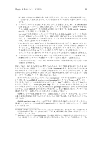 Chapter 1: R のパッケージを作る

39

R 2.10.0 ではヘルプの描画の多くの面で変化があり、特にコメント行の解釈が変わって
いる (空行として描画されるので、コメント行をテキストの段からの途中に置いてはなら
ない)。
5. パッケージソースが不必要に大きくならないことを確実にせよ。特に、R CMD checkは
5Mb を超えるパッケージ、1Mb を超えるディレクトリの詳細について報告 40 するであ
ろう。R CMD checkはデータの非効率な圧縮について警告する: R CMD build --resavedataは、できる限りデータを圧縮する。
inst/doc中の不必要なファイルについて注意せよ: R CMD checkはインストールされた
であろう種類のファイルに注意するが、PDF の図と PDF のドキュメントの区別はでき
ない。もし inst/docに入れる必要はあるが、インストールする必要がないファイルがあ
れば、.Rinstignoreファイルを利用せよ。
CRAN のポリシーは docディレクトリは 5Mb を超えるべきではなく、dataディレクトリ
を 5–10Mb より大きくする必要があるというものであり、データだけを含む個別のパッ
ケージに対し、考慮がなされるべきである。(外部のデータディレクトリ、インストール
する必要がある大きな jarファイルと他のライブラリについても同様である。)
ビニェ
ットのような PDF ファイルのサイズを小さくする方法については以下を参照せよ。

6. パッケージのチェックが必要とされているよりも時間がかからないことを確実にせよ
(CRAN のチェ
ックファームは数千のパッケージに共有されている資源である)。
パッケージのチェ
ックにおいてかなりの時間がかかっている箇所を見つける方法につい
ては以下を参照せよ。
理解しており、取り除く必要がない警告のみからなる一連の手順を確実に実行できるように
していただきたい。原則として、パッケージは R CMD checkを警告、あるいはメインの CRAN
パッケージエリアで認められている重要な注意事項なしでパスしなければならない。もし警
告や取り除けない注意事項がある場合 (例えば、警告や注意事項が誤っていると思っている場
合)、カバーする電子メールの一部に注記を送付せよ。
すべてのテストがされたら、ログイン名に ‘anonymous’、パスワードに自身の e-mail のアド
レスを使って ftp://CRAN.R-project.org/incoming/にログインして.tar.gzをアップロー
ドし (注意: このサーバへの接続には ‘sftp’ではなく、‘ftp’41 を利用し、パッシブ ‘ftp’がよ
りしばしば成功する)、CRAN@R-project.orgにそのことについてメッセージを送付する (パッ
ケージの名前とバージョンを “CRAN submission ‘package’‘version’” という形式の subject
に含めて。email で提出するのはやめていただきたい)。新しい提出であれば、メッセージに
CRAN のポリシーを読んだことと同意したことを記録して欲しい。
CRANのメンテナは提出物をオンラインに置く前にこれらのテストを実行する。(メンテナ
は R の最新の開発版を利用するであろうから、もし可能であれば、自身でもそのようにする
べきである。)

CRAN@R-project . orgへのメールが伴わない提出は処理されないであろうということ、
CRAN チームのメンバーへの個人的な email の送付はするべきではないということに注意
していただきたい。
40

41

POSIX に準拠する duプログラムがシステム上に見つかった場合に限る: 他の duプログラムは実際のサイズ
の 2 倍の値を誤って報告してくる可能性がある。これは_R_CHECK_PKG_SIZE_を false に設定することによっ
て無効にすることができる。
Windows ユーザにとって Internet Explorer でその URL を開くのに一番単純と思われる方法であり、(バー
ジョンに依存して) フォルダとして URL を見るための指示に従い、それからフォルダに提出物をコピーする。

 