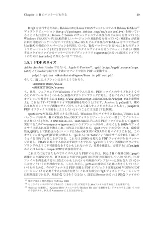 Chapter 1: R のパッケージを作る

40

A
Debian GNU/Linux CRANチェ
ックシステムは Debian TeXLive42
L TEX を実行するために、
ディストリビューション (http: / /packages .debian.org /en /sid/texlive) を使ってい
ることにも注意せよ; Fedora と Solaris のチェ
ックシステムは現在の TexLive を使っている;
Windows CRANビルダは比較的新しいバージョンの MikTeX を使っている (MikTex が直接
に利用可能なパッケージをすべて含む); Mac OS X ビルダは現在の TeXLive をすべて含んだ
MacTeX の現在のフルバージョンを利用している。TEX パッケージあるいはこれらのディス
トリビューションに (まだ) 含まれていないスタイルファイルを使うビニェ
ットが欲しい開発
者はスタイルファイルをパッケージのサブディレクトリ vignettes(あるいは従来のレイアウ
トのために inst/doc) に加えるべき 43 である。

1.5.1 PDF のサイズ
Adobe Acrobat(Reader ではない)、Apple の Preview44 、qpdf (http://qpdf.sourceforge.
net/) と Ghostscript(PDF を次のコマンドで別の PDF に変換する
ps2pdf options -dAutoRotatePages=/None in.pdf out.pdf
そして、適したオプションは次のようであろう。
-dPDFSETTINGS=/ebook
-dPDFSETTINGS=/screen
も、商用、シェアウェアの Windows プログラムも含め、PDF ファイルのサイズを小さくす
るためのツールはいくつかある (画像のダウンサンプリングに対し、さらにそのようなものや
オプションを検討するには http://www.ghostscript.com/doc/9.04/Ps2pdf.htmを参照せ
よ)。これらはすべて同様のサイズ削減戦略を取ろうとはせず、Acrobat と ps2pdfは、埋め
込まれたビットマップ画像のサイズをもっとよく減らすことができることもあり、ps2pdfは
PDF オブジェクト圧縮をしようしないということには注意 (下記参照)。
qpdfはかなり容易に利用できる (例えば、Windows 用のバイナリと Debian/Ubuntu には
パッケージがあり、R の CRAN Max OS X ディストリビューションの一部としてインストー
ルされている) ため、R CMD buildには、inst/doc以下にある PDF ファイルに対して qpdfを
実行するための--compact-vignettesというオプションがあり、少なくとも 10Kb のファイ
ルサイズがあれば置き換えられ、10%以上圧縮される。qpdfコマンドの完全パスは、環境変
数 R_QPDFとして供給される (コマンドは Mac OS X 用の CRAN の R バイナリにある)。この
オプションは ‘qpdf’(既定値) の他にも、‘gs’あるいは ‘both’という値をサイズを厳しく減らそ
うとする目的でとることができる。これらは 250Kb を超える PDF ファイルがあるパッケー
ジに対し、CRAN に提出する前に必ず試すべきである: ‘gs’はビットマップ画像のダウンサン
プリングのように不可逆変化をするかもしれないので、結果を確認し、必要があれば ps2pdf
あるいは tools::compactPDFを直接利用せよ。
これまでに見てきたものでサイズの大きな PDF の大半は、例えば R の複雑な図 (.pngの
画像がより適切であり、R 2.14.0 より前では pdf()は PDF の圧縮をしていないため、PDF
ファイルを再生成するのは役立つかもしれない) や画面のダンプといった図を含んでいるか
ら大きいというのが理由である。しかしながら、pdftexの設定が不必要に大きくしていると
いうものもある。今のデフォルトは PDF 圧縮と PDF オブジェクト圧縮 (2003 年以降の PDF
バージョン 1.5 を必要とする) の両方を使う: これは大部分の TEX ディストリビューションで
A
は初期設定であるが、MikTeX ではそうではない。設定は Sweave あるいは L TEX ファイルの
42

現在では長く時代遅れな TeXLive 2009
もしライセンスが許すのであれば: これはしばしば対応する.dtxファイルを含めることを要求する。
44
‘Save as’ を選択し、‘Quartz ﬁlter’ メニューから ‘Reduce ﬁle size’ を選択せよ: アクセスするにはいくつか
の方法があり、例えば Automator による方法がある。
43

 