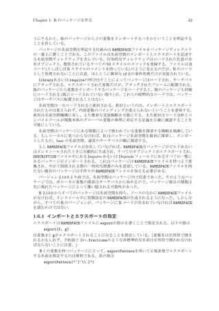 Chapter 1: R のパッケージを作る

42

うにするかと、他のパッケージからどの変数をインポートするべきかということを明記する
ことを許している。
パッケージの名前空間を明記する仕組みは NAMESPACEファイルをパッケージディレクトリ
の一番上に置くことである。このファイルは名前空間のインポートとエクスポートを記述す
る名前空間ディレクティブを含んでいる。付加的なディレクティブはロードされた任意の共
有オブジェクト、提供されているすべての S3 スタイルのメソッドを登録する。ファイルは R
コード (としばしば R スタイルのコメントを持っている) のように見えるのだが、R のコード
として処理されないことに注意。ほんとうに簡単な if文の条件処理だけが実装されている。

libraryあるいは requireの呼び出すことによってパッケージはロードされ、サーチパス
にアタッチされる。エクスポートされた変数だけが、アタッチされたフレームに配置される。
他のパッケージから変数をインポートするパッケージをロードすると、他のパッケージも同様
にロードされる (既にロードされていない限り) が、これらの暗黙的なロードでは、パッケー
ジはサーチパスに配置されることはない。
名前空間は一旦ロードされると密封される。密封というのは、インポートとエクスポート
されたものは変えられず、内部変数のバインディングが変えられないということを意味する。
密封は名前空間機構に対し、より簡単な実装戦略を可能にする。また密封はコード分析とコ
ンパイルツールが関数本体のグローバル変数の参照に対応する定義を正確に確認することを
可能にしている。
名前空間はパッケージにある関数によって使われている変数を探索する戦略を制御してい
る。もしローカルに見つからなければ、R はパッケージ名前空間を最初に探索し、インポー
トしたもの、base の名前空間、通常のサーチパスの順に探索する。
もし NAMESPACEファイルが存在していなければ、NAMESPACEはパッケージがビルドあるい
はインストールされたときに自動的に生成され、すべてのオブジェクトがエクスポートされ、
DESCRIPTIONファイル中にある Imports あるいは Depends フィールドにあるすべての一覧に
あるパッケージがインポートされる。これはパッケージは NAMESPACEファイルを持つよう変
換され、やがて削除される間の一時的な措置のみを意図している。NAMESPACEファイルを持
たない既存のパッケージは手作りの NAMESPACEファイルを加える必要がある。
バージョン 2.14.0 より前では、名前空間はパッケージ内で任意であった。そのようなパッ
ケージでは、非ローカル変数の探索はサーチパスから始めるので、パッケージ独自の関数は
先に現れたパッケージによって覆い隠される可能性があった。

R 2.14.0 からすべてのパッケージは名前空間を持ち、ソースのなかに NAMESPACEファイル
がなければ、インストール中に初期設定の NAMESPACEが生成されるようになった。しかしな
がら、すべての R のバージョンが、パッケージに R コードが含まれていなければ NAMESPACE
を読むわけではない。

1.6.1 インポートとエクスポートの指定
エクスポートは NAMESPACEファイルに exportの指示を書くことで指定される。以下の指示

export(f, g)
は変数 fと gがエクスポートされることになることを指定している。(変数名は引用符で囲ま
れるかもしれず、予約語と [-.fractionsのような非標準的な名前は引用符で囲われなけれ
ばならないことに注意。)
多くの変数を持つパッケージにとって、exportPatternを用いて正規表現でエクスポート
する名前を指定するのは便利である。次の指示

exportPattern(^[^.])

 