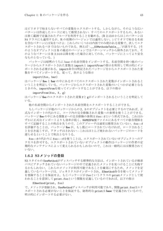 Chapter 1: R のパッケージを作る

43

はピリオドで始まらないすべての変数をエクスポートする。しかしながら、そのような広い
パターンは作成したコードに対して推奨されない: すべてのエクスポートするもの、あるい
は狭く範囲で定義されたグループを利用することを勧める。(R 2.13.0 からはこのパターンは
S4 クラスにも適用するが、R の初期のバージョンでは適用しない。) ピリオドで始まる名前
を含むパターンには気をつけよ: これらのいくつかは内部でのみ使われる変数で、決してエク
スポートされるべきではないものである。例えば ‘.__S3MethodsTable__.’が該当する。(そ
のようなオブジェクトは R の最近のバージョンではパターンマッチから除外されており、そ
のようなパターンは R 2.14.0 以降を使った場合に対してのみ、パッケージにとってより安全
なものとなっている。)
パッケージは暗黙のうちに base の名前空間をインポートする。名前空間を持つ他のパッ
ケージからエクスポートされた変数は importと importFromの指示を利用して明示的にイン
ポートされる必要がある。import命令は明記されたパッケージをからエクスポートされた変
数をすべてインポートする。従って、次のような指示
import(foo, bar)
はパッケージ foo と bar の中にあるすべてのエクスポートされた変数がインポートされると
いうことを明記している。パッケージからエクスポートされた変数のいくつかが必要となる
ときのみ、importFromを使ってインポートすることができる。以下の指示
importFrom(foo, f, g)
はパッケージ foo のエクスポートされた変数 fと gがインポートされるということを明記して
いる。
他の名前空間からインポートされた名前空間をエクスポートすることができる。
もしパッケージが他のパッケージからの 2、3 のオブジェクトを必要とするのであれば、正
式なインポートの代わりに、コード内の完全修飾された変数への参照を使うことができる。
パッケージ foo の中にある関数 fへの完全修飾の参照は foo::fという形式である。これはわ
ずかに正式なインポートよりも効率が低く、NAMESPACEファイルにあるすべての依存関係を
すべて記録することの利点を失うので、このアプローチは通常は推奨されていない。foo::f
を評価することは、パッケージ foo が、もし既にロードされていなければ、ロードされるこ
とを引き起こすが、アタッチはされない—これはほとんど使われないパッケージのロードを
遅らせるということで利点となりうる。
foo::fの代わりに foo:::fを使うことは、エクスポートされていないオブジェクトへのア
クセスを許可する。エクスポートされていないオブジェクトの動作はパッケージの作者の定
期的なメンテナンスによって変えられるかもしれないので、これは一般的にはは推奨されて
いない。

1.6.2 S3 メソッドの登録
S3 スタイルの UseMethodがディスパッチする標準的な方法は、インポートされているが検索
パスにアタッチされていないパッケージの中で定義されたメソッドを見つけることに失敗す
るかもしれない。これらのメソッドが利用可能であることを確実にするため、メソッドを定
義しているパッケージは、ジェネリクスがインポートされ、S3method命令を使ってメソッド
を登録することを保証せよ。もじパッケージが fooというクラスの printメソッドとして使
われることを意図して print.fooという関数を定義しているのであれば、以下の指示
S3method(print, foo)
で、メソッドが登録され、UseMethodディスパッチが利用可能であり、関数 print.fooはエク
スポートされる必要がないことを保証する。総称的な printは base で定義されているので、
明示的にインポートする必要がない。

 