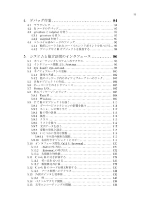 iii

4

デバッグ作業 . . . . . . . . . . . . . . . . . . . . . . . . . . . . . . . . . . . . 84
4.1 ブラウジング . . . . . . . . . . . . . . . . . . . . . . . . . . . . . . . . . . . . . . . . . . . . . . . . . .
4.2 R コードのデバッグ . . . . . . . . . . . . . . . . . . . . . . . . . . . . . . . . . . . . . . . . . . .
4.3 gctorture と valgrind を使う . . . . . . . . . . . . . . . . . . . . . . . . . . . . . . . . . . .
4.3.1 gctorture を使う . . . . . . . . . . . . . . . . . . . . . . . . . . . . . . . . . . . . . . . . . .
4.3.2 valgrind を使う . . . . . . . . . . . . . . . . . . . . . . . . . . . . . . . . . . . . . . . . . . .
4.4 コンパイル済みコードのデバッグ . . . . . . . . . . . . . . . . . . . . . . . . . . . . . .
4.4.1 動的にロードされたコードでエントリポイントを見つける . .
4.4.2 デバッグ中に R オブジェクトを検査する . . . . . . . . . . . . . . . . . .

5

84
85
89
89
90
92
93
94

システムと他言語間のインタフェース . . . . . . . . . . . . 96
オペレーティングシステムへのアクセス . . . . . . . . . . . . . . . . . . . . . . . . 96
インタフェース関数.Cと.Fortran . . . . . . . . . . . . . . . . . . . . . . . . . . . . . 96
dyn.loadと dyn.unload . . . . . . . . . . . . . . . . . . . . . . . . . . . . . . . . . . . . . . . 98
ネイティブルーチンの登録 . . . . . . . . . . . . . . . . . . . . . . . . . . . . . . . . . . . 100
5.4.1 速度の考慮 . . . . . . . . . . . . . . . . . . . . . . . . . . . . . . . . . . . . . . . . . . . . . . 102
5.4.2 他のパッケージ内のネイティブルーチンへのリンク . . . . . . . 103
5.5 共有オブジェクトの作成 . . . . . . . . . . . . . . . . . . . . . . . . . . . . . . . . . . . . . . 104
5.6 C++コードとのインタフェース . . . . . . . . . . . . . . . . . . . . . . . . . . . . . . 105
5.7 Fortran I/O. . . . . . . . . . . . . . . . . . . . . . . . . . . . . . . . . . . . . . . . . . . . . . . . . . 107
5.8 他のパッケージへのリンク . . . . . . . . . . . . . . . . . . . . . . . . . . . . . . . . . . . 108
5.8.1 Unix 系 . . . . . . . . . . . . . . . . . . . . . . . . . . . . . . . . . . . . . . . . . . . . . . . . . 108
5.8.2 Windows. . . . . . . . . . . . . . . . . . . . . . . . . . . . . . . . . . . . . . . . . . . . . . . . 109
5.9 C で R のオブジェクトを扱う . . . . . . . . . . . . . . . . . . . . . . . . . . . . . . . . . 110
5.9.1 ガーベージコレクションの影響を扱う . . . . . . . . . . . . . . . . . . . . 111
5.9.2 ストレージの割り当て . . . . . . . . . . . . . . . . . . . . . . . . . . . . . . . . . . . 113
5.9.3 R の型の詳細 . . . . . . . . . . . . . . . . . . . . . . . . . . . . . . . . . . . . . . . . . . . . 113
5.9.4 属性 . . . . . . . . . . . . . . . . . . . . . . . . . . . . . . . . . . . . . . . . . . . . . . . . . . . . 114
5.9.5 クラス . . . . . . . . . . . . . . . . . . . . . . . . . . . . . . . . . . . . . . . . . . . . . . . . . . 116
5.9.6 リストを扱う . . . . . . . . . . . . . . . . . . . . . . . . . . . . . . . . . . . . . . . . . . . . 117
5.9.7 文字データを扱う . . . . . . . . . . . . . . . . . . . . . . . . . . . . . . . . . . . . . . . 117
5.9.8 変数の発見と設定 . . . . . . . . . . . . . . . . . . . . . . . . . . . . . . . . . . . . . . . 118
5.9.9 いくつかの便利な関数 . . . . . . . . . . . . . . . . . . . . . . . . . . . . . . . . . . . 118
5.9.9.1 半内部の便利な関数 . . . . . . . . . . . . . . . . . . . . . . . . . . . . . . . . 119
5.9.10 名前付きオブジェクトとコピー . . . . . . . . . . . . . . . . . . . . . . . . . 119
5.10 インタフェース関数.Callと.External . . . . . . . . . . . . . . . . . . . . . . 120
5.10.1 .Callの呼び出し . . . . . . . . . . . . . . . . . . . . . . . . . . . . . . . . . . . . . . . 120
5.10.2 .Externalの呼び出し . . . . . . . . . . . . . . . . . . . . . . . . . . . . . . . . . . 122
5.10.3 欠損値と特殊値 . . . . . . . . . . . . . . . . . . . . . . . . . . . . . . . . . . . . . . . . 123
5.11 C から R の式を評価する . . . . . . . . . . . . . . . . . . . . . . . . . . . . . . . . . . . . 124
5.11.1 ゼロ点を見つける . . . . . . . . . . . . . . . . . . . . . . . . . . . . . . . . . . . . . . 126
5.11.2 数値微分の計算 . . . . . . . . . . . . . . . . . . . . . . . . . . . . . . . . . . . . . . . . 127
5.12 C から R のコードを構文解析する . . . . . . . . . . . . . . . . . . . . . . . . . . . 130
5.12.1 ソース参照へのアクセス . . . . . . . . . . . . . . . . . . . . . . . . . . . . . . . . 131
5.13 外部ポインタと弱参照 . . . . . . . . . . . . . . . . . . . . . . . . . . . . . . . . . . . . . . . 132
5.13.1 例 . . . . . . . . . . . . . . . . . . . . . . . . . . . . . . . . . . . . . . . . . . . . . . . . . . . . . 133
5.14 ベクトルアクセサ関数 . . . . . . . . . . . . . . . . . . . . . . . . . . . . . . . . . . . . . . . 134
5.15 文字エンコーディングの問題 . . . . . . . . . . . . . . . . . . . . . . . . . . . . . . . . 134

5.1
5.2
5.3
5.4

 