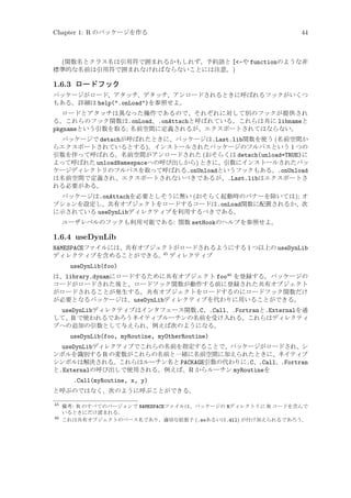 Chapter 1: R のパッケージを作る

44

(関数名とクラス名は引用符で囲まれるかもしれず、予約語と [-や functionのような非
標準的な名前は引用符で囲まれなければならないことには注意。)

1.6.3 ロードフック
パッケージがロード、アタッチ、デタッチ、アンロードされるときに呼ばれるフックがいくつ
もある。詳細は help(.onLoad)を参照せよ。
ロードとアタッチは異なった操作であるので、それぞれに対して別のフックが提供され
る。これらのフック関数は.onLoad、.onAttachと呼ばれている。これらは共に libnameと
pkgnameという引数を取る; 名前空間に定義されるが、エクスポートされてはならない。
パッケージで detachが呼ばれたときに、パッケージは.Last.lib関数を使う (名前空間か
らエクスポートされているとする)。インストールされたパッケージのフルパスという 1 つの
引数を伴って呼ばれる。名前空間がアンロードされた (おそらくは detach(unload=TRUE)に
よって呼ばれた unloadNamespaceへの呼び出しから) ときに、引数にインストールされたパッ
ケージディレクトリのフルパスを取って呼ばれる.onUnloadというフックもある。.onUnload
は名前空間で定義され、エクスポートされないべきであるが、.Last.libはエクスポートさ
れる必要がある。
パッケージは.onAttachを必要としそうに無い (おそらく起動時のバナーを除いては); オ
プションを設定し、共有オブジェクトをロードするコードは.onLoad関数に配置されるか、次
に示されている useDynLibディレクティブを利用するべきである。
ユーザレベルのフックも利用可能である: 関数 setHookのヘルプを参照せよ。

1.6.4 useDynLib
NAMESPACEファイルには、共有オブジェクトがロードされるようにする 1 つ以上の useDynLib
45
ディレクティブを含めることができる。 ディレクティブ
useDynLib(foo)
は、library.dynamにロードするために共有オブジェクト foo46 を登録する。パッケージの
コードがロードされた後と、ロードフック関数が動作する前に登録された共有オブジェクト
がロードされることが発生する。共有オブジェクトをロードするのにロードフック関数だけ
が必要となるパッケージは、useDynLibディレクティブを代わりに用いることができる。

useDynLibディレクティブはインタフェース関数.C、.Call、.Fortranと.Externalを通
して、R で使われるであろうネイティブルーチンの名前を受け入れる。これらはディレクティ
ブへの追加の引数として与えられ、例えば次のようになる。
useDynLib(foo, myRoutine, myOtherRoutine)
useDynLibディレクティブでこれらの名前を指定することで、パッケージがロードされ、シ
ンボルを識別する R の変数がこれらの名前と一緒に名前空間に加えられたときに、ネイティブ
シンボルは解決される。これらはルーチン名と PACKAGE引数の代わりに.C、.Call、.Fortran
と.Externalの呼び出しで使用される。例えば、R からルーチン myRoutineを
.Call(myRoutine, x, y)
と呼ぶのではなく、次のように呼ぶことができる。
45

備考: R のすべてのバージョンで NAMESPACEファイルは、パッケージの Rディレクトリに R コードを含んで
いるときにだけ読まれる。
46
これは共有オブジェクトのベース名であり、適切な拡張子 (.soあるいは.dll) が付け加えられるであろう。

 