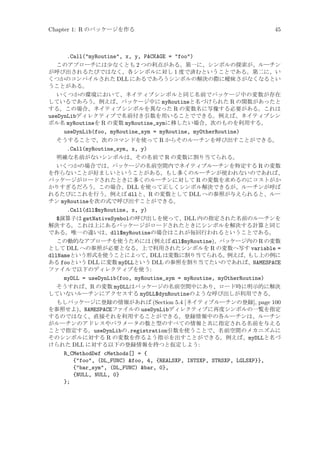 Chapter 1: R のパッケージを作る

45

.Call(myRoutine, x, y, PACKAGE = foo)
このアプローチには少なくとも 2 つの利点がある。第一に、シンボルの探索が、ルーチン
が呼び出されるたびではなく、各シンボルに対し 1 度で済むということである。第二に、い
くつかのコンパイルされた DLL にあるであろうシンボルの解決の際に曖昧さがなくなるとい
うことがある。
いくつかの環境において、ネイティブシンボルと同じ名前でパッケージ中の変数が存在
しているであろう。例えば、パッケージ中に myRoutineと名づけられた R の関数があったと
する。この場合、ネイティブシンボルを異なった R の変数名に写像する必要がある。これは
useDynLibディレクティブで名前付き引数を用いることでできる。例えば、ネイティブシン
ボル名 myRoutineを R の変数 myRoutine_symに移したい場合、次のものを利用する。
useDynLib(foo, myRoutine_sym = myRoutine, myOtherRoutine)
そうすることで、次のコマンドを使って R からそのルーチンを呼び出すことができる。
.Call(myRoutine_sym, x, y)
明確な名前がないシンボルは、その名前で R の変数に割り当てられる。
いくつかの場合では、パッケージの名前空間内でネイティブルーチンを特定する R の変数
を作らないことが好ましいということがある。もし多くのルーチンが使われないのであれば、
パッケージがロードされたときに多くのルーチンに対して R の変数を求めるのにコストがか
かりすぎるだろう。この場合、DLL を使って正しくシンボル解決できるが、ルーチンが呼ば
れるたびにこれを行う。例えば dllと、R の変数として DLL への参照が与えられると、ルー
チン myRoutineを次の式で呼び出すことができる。
.Call(dll$myRoutine, x, y)
$演算子は getNativeSymbolの呼び出しを使って、DLL 内の指定された名前のルーチンを
解決する。これは上にあるパッケージがロードされたときにシンボルを解決する計算と同じ
である。唯一の違いは、dll$myRoutineの場合はこれが毎回行われるということである。
この動的なアプローチを使うためには (例えば dll$myRoutine)、パッケージ内の R の変数
として DLL への参照が必要となる。上で利用されたシンボルを R の変数へ写す variable =
dllNameという形式を使うことによって、
DLL は変数に割り当てられる。
例えば、
もし上の例に
ある fooという DLL に変数 myDLLという DLL の参照を割り当てたいのであれば、NAMESPACE
ファイルで以下のディレクティブを使う:
myDLL = useDynLib(foo, myRoutine_sym = myRoutine, myOtherRoutine)
そうすれば、R の変数 myDLLはパッケージの名前空間中にあり、ロード時に明示的に解決
していないルーチンにアクセスする myDLL$dynRoutineのような呼び出しが利用できる。
もしパッケージに登録の情報があれば (Section 5.4 [ネイティブルーチンの登録], page 100
を参照せよ)、NAMESPACEファイルの useDynLibディレクティブに再度シンボルの一覧を指定
するのではなく、直接それを利用することができる。登録情報中の各ルーチンは、ルーチン
がルーチンのアドレスやパラメータの数と型のすべての情報と共に指定される名前を与える
ことで指定する。useDynLibの.registration引数を使うことで、名前空間のメカニズムに
そのシンボルに対する R の変数を作るよう指示を出すことができる。例えば、myDLLと名づ
けられた DLL に対する以下の登録情報を持つと仮定しよう:
R_CMethodDef cMethods[] = {
{foo, (DL_FUNC) foo, 4, {REALSXP, INTSXP, STRSXP, LGLSXP}},
{bar_sym, (DL_FUNC) bar, 0},
{NULL, NULL, 0}
};

 