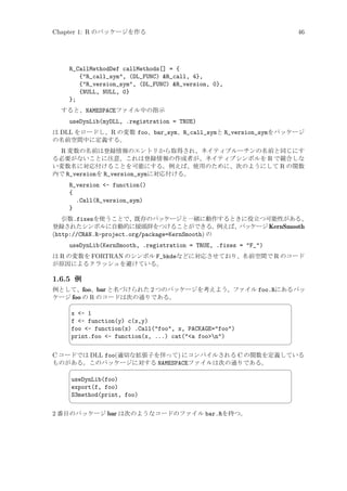 Chapter 1: R のパッケージを作る

46

R_CallMethodDef callMethods[] = {
{R_call_sym, (DL_FUNC) R_call, 4},
{R_version_sym, (DL_FUNC) R_version, 0},
{NULL, NULL, 0}
};
すると、NAMESPACEファイル中の指示

useDynLib(myDLL, .registration = TRUE)
は DLL をロードし、R の変数 foo、bar_sym、R_call_symと R_version_symをパッケージ
の名前空間中に定義する。

R 変数の名前は登録情報のエントリから取得され、ネイティブルーチンの名前と同じにす
る必要がないことに注意。これは登録情報の作成者が、ネイティブシンボルを R で競合しな
い変数名に対応付けることを可能にする。例えば、使用のために、次のようにして R の関数
内で R_versionを R_version_symに対応付ける。
R_version - function()
{
.Call(R_version_sym)
}
引数.fixesを使うことで、既存のパッケージと一緒に動作するときに役立つ可能性がある、
登録されたシンボルに自動的に接頭辞をつけることができる。
例えば、
パッケージ KernSmooth
(http://CRAN.R-project.org/package=KernSmooth) の

useDynLib(KernSmooth, .registration = TRUE, .fixes = F_)
は R の変数を FORTRAN のシンボル F_bkdeなどに対応させており、名前空間で R のコード
が原因によるクラッシュを避けている。

1.6.5 例
例として、foo、bar と名づけられた 2 つのパッケージを考えよう。ファイル foo.Rにあるパッ
ケージ foo の R のコードは次の通りである。


x - 1
f - function(y) c(x,y)
foo - function(x) .Call(foo, x, PACKAGE=foo)
print.foo - function(x, ...) cat(a foon)



¨

©

C コードでは DLL foo(適切な拡張子を伴って) にコンパイルされる C の関数を定義している
ものがある。このパッケージに対する NAMESPACEファイルは次の通りである。


useDynLib(foo)
export(f, foo)
S3method(print, foo)



2 番目のパッケージ bar は次のようなコードのファイル bar.Rを持つ。

¨

©

 