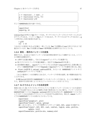 Chapter 1: R のパッケージを作る


c - function(...) sum(...)
g - function(y) f(c(y, 7))
h - function(y) y+9



そして NAMESPACEは次の通りである。


import(foo)
export(g, h)



47
¨

©
¨

©

library(bar)を呼ぶと bar がロードされ、サーチパスにパッケージのエクスポートしたもの
がアタッチされる。パッケージ foo もロードされるが、サーチパスにはアタッチされない。g
への呼び出しは次の結果を生成する。
 g(6)
[1] 1 13
これは 2 つの設定にある cの定義と一致している: bar では関数 cは sumと同じになるよう定
義されているが、foo では変数 cは base の標準関数 cを参照するようにしている。

1.6.6 要約 – 既存のパッケージの変換
要約すると、2.14.0 より前のパッケージを名前空間を使用するよう変換することは、いくつ
かの簡単な段階を伴う。

• 公開する定義を確認し、それらを exportディレクティブに配置する。
• S3 スタイルのメソッドの定義を確認し、対応する S3method宣言を書く。
• 依存関係を確認し、importディレクティブによる任意の require呼び出しを置き換える
(そして DESCRIPTIONファイルの Dependsと Importsのフィールドを適切に変える)。ﬁle).
• .First.lib関 数 を.onLoad/.onAttach関 数 、あ る い は NAMESPACEファイ ル 中 で
useDynLibディレクティブを使う。
これらの最初の二つは自動的にされるが、パッケージの作者は通常、R の推測を改良する
ことができる。

R CMD buildは基本的な NAMESPACEファイルをパッケージに加える。もしこれが編集され
たら、最初の行を取り除くようにせよ (ファイルのコメントが言うように)。

1.6.7 S4 クラスとメソッドの名前空間
規則に従った (S4 スタイルの) クラスとメソッドを使うパッケージにはいくつかの追加の
ステップが必要である (これらが純粋に内部で使用されていない限り)。パッケージはその
DESCRIPTIONファイルに Depends: methodsを持たなければならず、NAMESPACEファイルでは
エクスポートされる任意のクラスとメソッドを宣言する必要がある。例えば、stats4 パッケー
ジでは NAMESPACEファイルは次のようになっている。

export(mle)
importFrom(graphics, plot)
importFrom(stats, optim, qchisq)
## これらに対し、メソッドや暗黙のジェネリック (AIC, BIC, nobs) を定義する:
importFrom(stats, AIC, BIC, coef, confint, logLik, nobs, profile,
update, vcov)
exportClasses(mle, profile.mle, summary.mle)

 