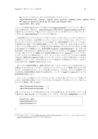 Chapter 1: R のパッケージを作る

48

## インポートされたジェネリクスのためのすべてのメソッド:
exportMethods(coef, confint, logLik, plot, profile, summary, show, update, vcov)
## implicit generics which do not have any methods here
export(AIC, BIC, nobs)
パッケージの外部で使われるすべての S4 クラスは exportClassesディレクティブに一覧にし
ておく必要がある。代わりに、exportPatternと同様の形式の exportClassPatternを使っ
47
て指定することができる。 他のパッケージからジェネリクスに対するメソッドをエクスポー
トするには、exportMethodsディレクティブが使える。
名前空間中のジェネリックのメソッドをエクスポートすることは、ジェネリックをエクス
ポートすることであり、名前空間のジェネリックをエクスポートすることは、そのメソッド
をエクスポートすることもあるということに注意。もし総称的関数がこのパッケージに対し
て局所的でない場合、それは総称的関数としてインポートされたか、あるいは非ジェネリッ
クなバージョンが単に S4 メソッドを加えるために総称的にしたかのどちらかである (上の例
にある plotのような関数として)。総称的関数は exportと exportMethodsの一方、あるいは
両方を通して宣言されるが、後者がよりはっきりしている (そして上の stats4 でも使用され
ている)。特にプリミティブ関数に対する総称的関数はないので、exportはプリミティブをエ
クスポートすることに意味はない。一方で、もしジェネリックがパッケージに対して局所的
であれば、関数自身を export()を使ってエクスポートすることはより自然であり、これはも
し暗黙のジェネリックが、それに対するメソッドの設定なしに作成されていたら、これをし
なければならない (stats4 の AICにあるように)。
非ローカルな総称的関数は、関数の呼び出しが、パッケージからメソッドを送り出すこと
を確実にするためだけにエクスポートされる (メソッドがプリミティブ関数に対するものであ
るとき、これは実行されない、もしくは必要とされない)。このため、そのような暗黙のうち
に生成される総称的関数を文書化する必要はなく、パッケージ tools 中の undocはそのような
総称的関数を報告しない。
もしパッケージが他のパッケージからエクスポートされた S4 クラスとメソッドを使って
いるが、名前空間の全体をインポートしていないのであれば、それぞれメソッドと一体になっ
たクラスと関数を一覧にする指示

importClassesFrom(package, ...)
importMethodsFrom(package, ...)
を使ってクラスとメソッドを明示的にインポートする必要がある。2 つの小さなパッケージ A
と B があり、B が A を使っていると仮定しよう。すると、それぞれの NAMESPACEファイルは


export(f1, ng1)
exportMethods([)
exportClasses(c1)



¨

©

と

47

R 2.13.0 からは、これは exportPatternと同様の様式を既定値としている:
exportClassPattern(^$)のようなものを使用せよ。

これを上書きするには

 