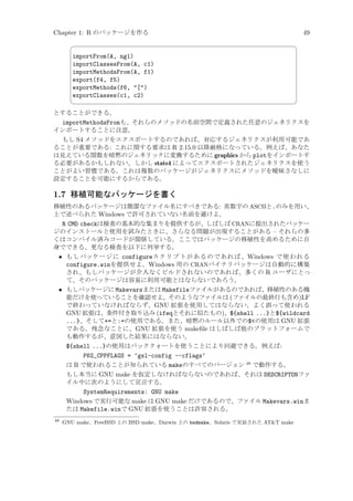 Chapter 1: R のパッケージを作る


importFrom(A, ng1)
importClassesFrom(A, c1)
importMethodsFrom(A, f1)
export(f4, f5)
exportMethods(f6, [)
exportClasses(c1, c2)



49
¨

©

とすることができる。

importMethodsFromも、それらのメソッドの名前空間で定義された任意のジェネリクスを
インポートすることに注意。
もし S4 メソッドをエクスポートするのであれば、対応するジェネリクスが利用可能であ
ることが重要である: これに関する要求は R 2.15.0 以降厳格になっている。例えば、あなた
は見えている関数を暗黙のジェネリックに変換するために graphics から plotをインポートす
る必要があるかもしれない。しかし stats4 によってエクスポートされたジェネリクスを使う
ことがよい習慣である。これは複数のパッケージがジェネリクスにメソッドを曖昧さなしに
設定することを可能にするからである。

1.7 移植可能なパッケージを書く
移植性のあるパッケージは簡潔なファイル名にすべきである: 英数字の ASCIIと.のみを用い、
上で述べられた Windows で許可されていない名前を避けよ。

R CMD checkは検査の基本的な集まりを提供するが、しばしば CRANに提出されたパッケー
ジのインストールと使用を試みたときに、さらなる問題が出現することがある – それらの多
くはコンパイル済みコードが関係している。ここではパッケージの移植性を高めるために自
身でできる、更なる検査を以下に列挙する。
• もしパッケージに configureスクリプトがあるのであれば、Windows で使われる
configure.winを提供せよ。Windows 用の CRANバイナリパッケージは自動的に構築
され、もしパッケージが介入なくビルドされないのであれば、多くの R ユーザにとっ
て、そのパッケージは容易に利用可能とはならないであろう。
• もしパッケージに Makevarsまたは Makefileファイルがあるのであれば、移植性のある機
能だけを使っていることを確認せよ。そのようなファイルは (ファイルの最終行も含め)LF
で終わっていなければならず、GNU 拡張を使用してはならない。よく誤って使われる
GNU 拡張は、条件付き取り込み (ifeqとそれに似たもの)、${shell ...}と${wildcard
...}、そして+=と:=の使用である。また、暗黙のルール以外での$の使用は GNU 拡張
である。残念なことに、GNU 拡張を使う makeﬁle はしばしば他のプラットフォームで
も動作するが、意図した結果にはならない。
${shell ...}の使用はバッククォートを使うことにより回避できる。例えば:
PKG_CPPFLAGS = ‘gsl-config --cflags‘
は R で使われることが知られている makeのすべてのバージョン 48 で動作する。
もし本当に GNU make を仮定しなければならないのであれば、それは DESCRIPTONファ
イル中に次のようにして宣言する。
SystemRequirements: GNU make
Windows で実行可能な make は GNU make だけであるので、ファイル Makevars.winま
たは Makefile.winで GNU 拡張を使うことは許容される。
48

GNU make、FreeBSD 上の BSD make、Darwin 上の bsdmake、Solaris で実装された ATT make

 
