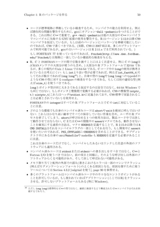 Chapter 1: R のパッケージを作る

50

• コードが標準規格に準拠しているか検査するため、コンパイラの能力を利用せよ。例え
ば潜在的な問題を警告するために、gccにオプション-Wall -pedanticをつけることがで
きる。これは特に C++で重要で、g++ -Wall -pedanticは他の大部分の C++コンパイラ
でコンパイルに失敗する GNU 拡張の使用を警告する。R はバージョン 2.12.0 以降 C99
コンパイラを仮定しているが、もし以前のバージョンにパッケージを移植可能にしたい
のであれば、C90 で書くべきである。(実際、C99 は 2007 頃以来、多くのプラットフォー
ムで利用可能であるが、gccの古いバージョンは R 2.11.x でまだ利用されている。)
もし FORTRAN 77 を使っているのであれば、ftnchek(http://www.dsm.fordham.
edu/~ftnchek/) は規格に一致しているか徹底的な検査を与える。

• R、C と FORTRANコードの間で引数を渡すことにはよく注意せよ。特に C の longは
(CRANメンテナの大部分が使うのも含め、) 大部分の R プラットフォームで 32-bit であ
るが、多くの現代の Unix と Linux では 64-bit である。C コード中の longの使用が熟考さ
れているとは考えにくい: もし intより長い型が必要であれば、例えば int_fast64_t(そ
してそれが駄目であれば long long49 ) と、自身の型の longや long longへの typedef の
ような C99 の型に対する conﬁgure の検査をするべきである。もしくは別の適切な型 (例
えば size_t) を使うべきである。
longとポインタ型が同じ大きさであると仮定するのは安全ではなく、64-bit Windows で
も同じではない。もしポインタと整数間で変換する必要があれば、C99 の整数型 intptr_
tと uintptr_t(これらはヘッダstdint.hに定義されており、C99 標準で実装されるこ
とは必要とされていない) を使用せよ。
FORTRAN中の integerはすべての R プラットフォーム上で C の intに対応しているこ

とに注意。

• どのような環境でも自身のコンパイル済みコードは abortや exitを絶対に呼んではいけ
ない: これらはかなり高い確率ですべての保存していない作業を含め、ユーザの R プロ
セスを終了してしまう。abortが呼び出せる 1 つの使用方法は、製品コード中では決し
て動作させてはならない、C または C++の関数中の assertマクロである。動作させない
ことを確実にする通常の方法は、マクロ NDEBUGを定義することで、R 2.15.0 以降では R
CMD INSTALLはそれをコンパイルフラグの一部としてそれを行う。もし開発中に assert
を使いたいのであれば、PKG_CPPFLAGSに-UNDEBUGを含めることができる。サブディレ
クトリ中にある自身の src/Makefileや makeﬁke も NDEBUGを定義する必要があること
に注意。
これは自身のコードだけでなく、コンパイルしたあるいはリンクした任意の外部のソフ
トウェアにも適用される。

• コンパイル済みコードは stdoutまたは stderrへの書き出しをすべきではなく、C++と
Fortran I/O を使うべきではない。前の項目と同様に、そのような呼び出しは外部のソ
フトウェアからくる可能性があり、そして決して呼ばれない可能性がある。
• メモリ割り当てと配列の外部での読み/書きにおけるエラーは一部のマシンでクラッシュ
(例えばセグメンテーションフォールト) のよくある原因となる。原因を探すために使う
ツールについては Section 4.3.2 [valgrind を使う], page 90 を参照せよ。
• 多くのプラットフォームはコンパイル済みコード中の不十分なエントリポイントがある
ことを許可しているが、もし使われていればアプリケーション (ここでは R) をクラッシュ
させる。許可しないプラットフォームもある (特に Windows)。
49

ただし long longは標準的な C++の型ではなく、厳密に検査するよう構成された C++コンパイラはそれを拒
絶するであろう。

 