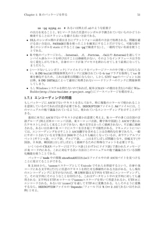 Chapter 1: R のパッケージを作る

•

•

•

•

51

nm -pg mypkg.so # あるいは例えば.slのような拡張子
の出力を見ることと、Uとマークされた任意のシンボルが予測されていないものかどうか
検査することはクラッシュを避ける良い方法である。
DLL のシンボル間の矛盾はまさにプラットフォーム固有の方法で処理される。問題を避
ける良い方法は、PACKAGE引数を使ったことを確実にすることだけでなく、可能な限り
多くのシンボルを static にすること (nm -pgで検査する) と、一般的でない名前を使うこ
とである。
R や他のパッケージから、.Internal、.C、.Fortran、.Callや.Externalを通してコ
ンパイル済みコードを呼び出すことは移植性がない。そのようなインタフェースは予告
なく変化しがちであり、自身のコードが R プロセスを終わらせてしまう結果になってし
まうだろう。
(ハードないしシンボリック) ファイルリンクをパッケージソースの中で使ってはならな
い。R CMD buildは間接参照先のリンクに記録されている-h tarフラグを取得して tar 書
庫を梱包するため、これは通常は問題にならない。しかし GNU tarのバージョン 1.24
以降、R CMD INSTALLによって適切に処理されないハードリンクへのリンクに間接参照
してしまう。
もし Windows システムを持たないのであれば、配布 (CRANへの提出を含む) の前に WinBuilder(http://win-builder.r-project.org/) にソースパッケージを提出せよ。

1.7.1 エンコーディングの問題
もしパッケージに ASCIIでないテキストを含んでおり、特に複数のロケールで使われること
を意図しているのであれば注意が必要である。DESCRIPTIONファイルと.Rdファイルには、こ
のマニュアルの他で議論されているように、使われているエンコーディングを示すことがで
きる。
最初に本当に ASCIIでないテキストが必要か注意深く考えよ。R ユーザの多くは自国の言
語グループ (例えば西ヨーロッパ言語、東ヨーロッパ言語、簡字体中国語) と ASCIIで書かれ
たテキストしか正しく見ることができない。他の文字はまったく描画されない、不正確に描画
される、あるいは自身の R コードにエラーを引き起こす可能性がある。ドキュメントについ
ては、エンコーディングを示すことと ASCII翻字を含めることは合理的な仕事であろう。一般
にサポートされている文字集合は 2000 年ごろよりも幅広くなっているが、非ラテンアルファ
ベット (ギリシャ語、ロシア語、グルジア語、 . . . ) はまだしばしば問題となり、倍幅文字 (中
国語、日本語、韓国語) はしばしば正しく描画するために特殊なフォントを必要とする。
いくつかの CRAN パッケージはフランス語 (とわずかにドイツ語) で書かれたメッセージ
が R コード内にある。これに対応する良い方法はこのマニュアルの他で議論されている国際
化機能を使うことである。
パッケージ tools 中の関数 showNonASCIIfileはファイル中の非 ASCIIバイトを見つける
ことに役立てることができる。

R 2.10.0 から、uxxxxエスケープとして Unicode でそれらを供給するという、自身の R
コードにある文字列 (だけ) に任意のテキストを持たせる移植性のある方法がある。もし現在
のエンコーディングに文字がなければ、構文解析器は文字列を UTF-8 にエンコーディングし
て、その文字列にそのようなことを印付ける。これはデータセット中の文字列に対しても適
用される: 文字列は UTF-8 ロケールでuxxxxエスケープを用いて用意されるか、UTF-8 に
エンコードされる。あるいは ‘iconv()’を通して UTF-8 に変換される。もしそのように変換
するなら、DESCRIPTIONファイルの ‘Depends:’フィールドは ‘R (= 2.10)’(あるいはそれ以
降) とせよ。

 