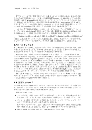 Chapter 1: R のパッケージを作る

52

UTF-8 ロケールでない環境で実行している R セッションは可能であれば、表示のために
そのような文字列を再エンコードせよ (これは例えば Windows 上の RGuiによって行われる)。
例えば ‘X11()’や ‘windows()’のようなコンソール/ターミナルとグラフィ
ックデバイスの両方
で、適切なフォントが選択されるか利用可能にする必要がある。‘postscript’または ‘pdf’を
使うと UTF-8 ロケールの言語に依存した 8-bit エンコーディングの既定値を選択し、ユーザ
はどのように ‘encoding’引数を選択する方法を教えてもらう必要があるだろう。
もし Unix 系で DESCRIPTIONファイルにパッケージのエンコーディングを設定しているパッ
ケージについて R CMD checkを実行したいのであれば、環境変数 R_ENCODING_LOCALESを通
して適切なロケールを指定する必要があるだろう。初期設定値は次の値に等しい。

latin1=en_US:latin2=pl_PL:UTF-8=en_US.UTF-8:latin9=fr_FR.iso885915@euro
(これは glibcに基づくシステムに対して適切である)。ただし、現在のロケールが UTF-8 で、
そしてパッケージのコードが構文チェ
ックのため UTF-8 に変換されている場合を除く。

1.7.2 バイナリの配布
もし Windows や Mac OS X 向けにパッケージのバイナリ版を配布したいのであれば、自身
で更にする必要があることは、移植できるか検査することである: 自身のマシン上で他の人
が持たない外部のソフトウェアに依存するのは全面的に簡単すぎる。

Windows では、自身のパッケージが他の何の DLL に依存しているかを検査せよ (DLL
ツールの用語では ‘imports’)。そうするための便利な GUI に基づくツールは ‘Dependency
Walker’(http://www.dependencywalker.com/) で、32-bit と 64-bit DLL の両方に対して
使える – これは例えば R.dllや Rblas.dllのような R 自身の DLL への行方不明のリンクと
して報告する。32-bit DLL だけは、コマンドラインツール pedump.exe -i(Rtools*.exeに
ある) が利用可能であり、勇敢な人向けに、適当なツールチェインにある objdumpツールもど
の DLL がインポートされたかを明らかにするであろう。もし R 開発者以外から提供された
ツールチェインや自身の makeﬁle を使うのであれば、特に例えば libgfortran、libstdc++
と libgcc_sのような、ツールチェインのランタイム DLL の依存関係に気をつけよ。
Mac OS X に対して、libs以下のパッケージの共有オブジェクトに R CMD otool -Lを使
用すると、共有オブジェクトが何に依存しているかを示す: /usr/local/lib中のすべて、特
に libgfortran.2.dylibの依存関係に注意せよ。

1.8 診断メッセージ
今や診断メッセージは翻訳することができ、一貫したスタイルでそれを書くことが重要であ
る。次のセクションに示したすべてのメッセージを抽出するためのツールを使うことで、一
貫性 (あるいは一貫性の無さ) の有用な概観が得られる。
指針は次の通りである。

• メッセージは文の断片であり、孤立して表示せれない。そのため、単語の最初を大文字
にしないことと、ピリオド (あるいは他の句読点) で終わらないことが慣習となっている。
• メッセージを細かく分割しないようにせよ。C のエラーメッセージでは、メッセージ中
のすべての英単語を含む単一の書式文字列を使用せよ。
R のエラーメッセージでは、pasteを使ってメッセージを作成せず、stop、warningに複
数の引数を与えることを通じて、または gettextfを通じてメッセージを作成せよ。
• 例えば “can’t” や “don’t” のような口語表現を用いてはならない。

 
