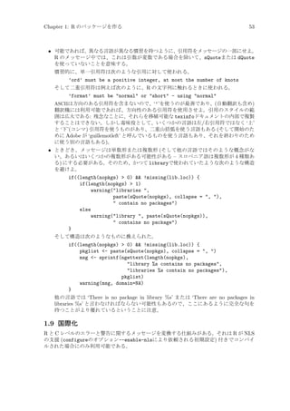 Chapter 1: R のパッケージを作る

53

• 可能であれば、異なる言語が異なる慣習を持つように、引用符をメッセージの一部にせよ。
R のメッセージ中では、これは引数が変数である場合を除いて、sQuoteまたは dQuote
を使っていないことを意味する。
慣習的に、単一引用符は次のような引用に対して使われる。
’ord’ must be a positive integer, at most the number of knots
そして二重引用符は例えば次のように、R の文字列に触れるときに使われる。
’format’ must be normal or short - using normal
ASCIIは方向のある引用符を含まないので、‘’’を使うのが最善であり、(自動翻訳も含め)
翻訳機には利用可能であれば、方向性のある引用符を使用させよ。引用のスタイルの範
囲は広大である: 残念なことに、それらを移植可能な texinfoドキュメントの内部で複製
することはできない。しかし毒味役として、いくつかの言語は左/右引用符ではなく ‘上’
と ‘下’(コンマ) 引用符を使うものがあり、二重山括弧を使う言語もある (そして開始のた
めに Adobe が ‘guillemotleft’ と呼んでいるものを使う言語もあり、それを終わりのため
に使う別の言語もある)。
• ときどき、メッセージは単数形または複数形 (そして他の言語ではそのような概念がな
い、あるいはいくつかの複数形がある可能性がある – スロベニア語は複数形が 4 種類あ
る) にする必要がある。そのため、かつて libraryで使われていたような次のような構造
を避けよ。
if((length(nopkgs)  0)  !missing(lib.loc)) {
if(length(nopkgs)  1)
warning(libraries ,
paste(sQuote(nopkgs), collapse = , ),
 contain no packages)
else
warning(library , paste(sQuote(nopkgs)),
 contains no package)
}
そして構造は次のようなものに換えられた。
if((length(nopkgs)  0)  !missing(lib.loc)) {
pkglist - paste(sQuote(nopkgs), collapse = , )
msg - sprintf(ngettext(length(nopkgs),
library %s contains no packages,
libraries %s contain no packages),
pkglist)
warning(msg, domain=NA)
}
他の言語では ‘There is no package in library %s’ または ‘There are no packages in
libraries %s’ と言わなければならない可能性もあるので、ここにあるように完全な句を
持つことがより優れているということに注意。

1.9 国際化
R と C レベルのエラーと警告に関するメッセージを変換する仕組みがある。それは R が NLS
の支援 (configureのオプション--enable-nlsにより依頼される初期設定) 付きでコンパイ
ルされた場合にのみ利用可能である。

 