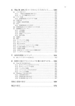iv

6

The R API: C コードのエントリポイント . . . . . . 136
メモリ割り当て . . . . . . . . . . . . . . . . . . . . . . . . . . . . . . . . . . . . . . . . . . . . . .
6.1.1 一時的な記憶領域の割り当て . . . . . . . . . . . . . . . . . . . . . . . . . . . .
6.1.2 ユーザに制御されたメモリ . . . . . . . . . . . . . . . . . . . . . . . . . . . . . . .
6.2 エラー処理 . . . . . . . . . . . . . . . . . . . . . . . . . . . . . . . . . . . . . . . . . . . . . . . . . . .
6.2.1 FORTRAN からのエラー処理 . . . . . . . . . . . . . . . . . . . . . . . . . . .
6.3 乱数生成 . . . . . . . . . . . . . . . . . . . . . . . . . . . . . . . . . . . . . . . . . . . . . . . . . . . . .
6.4 欠損値と IEEE特殊値 . . . . . . . . . . . . . . . . . . . . . . . . . . . . . . . . . . . . . . . . .
6.5 印字 . . . . . . . . . . . . . . . . . . . . . . . . . . . . . . . . . . . . . . . . . . . . . . . . . . . . . . . . .
6.5.1 FORTRAN からの印字 . . . . . . . . . . . . . . . . . . . . . . . . . . . . . . . . . .
6.6 FORTRAN から C を呼ぶこととその逆 . . . . . . . . . . . . . . . . . . . . . . .
6.7 数値解析サブルーチン . . . . . . . . . . . . . . . . . . . . . . . . . . . . . . . . . . . . . . . .
6.7.1 分布関数 . . . . . . . . . . . . . . . . . . . . . . . . . . . . . . . . . . . . . . . . . . . . . . . .
6.7.2 数学関数 . . . . . . . . . . . . . . . . . . . . . . . . . . . . . . . . . . . . . . . . . . . . . . . .
6.7.3 数値ユーティリティ . . . . . . . . . . . . . . . . . . . . . . . . . . . . . . . . . . . . .
6.7.4 数学定数 . . . . . . . . . . . . . . . . . . . . . . . . . . . . . . . . . . . . . . . . . . . . . . . .
6.8 最適化 . . . . . . . . . . . . . . . . . . . . . . . . . . . . . . . . . . . . . . . . . . . . . . . . . . . . . . .
6.9 積分 . . . . . . . . . . . . . . . . . . . . . . . . . . . . . . . . . . . . . . . . . . . . . . . . . . . . . . . . .
6.10 ユーティリティ関数 . . . . . . . . . . . . . . . . . . . . . . . . . . . . . . . . . . . . . . . . .
6.11 再エンコーディング . . . . . . . . . . . . . . . . . . . . . . . . . . . . . . . . . . . . . . . . .
6.12 割り込み許可 . . . . . . . . . . . . . . . . . . . . . . . . . . . . . . . . . . . . . . . . . . . . . . .
6.13 プラットフォームとバージョン情報 . . . . . . . . . . . . . . . . . . . . . . . . . .
6.14 C 言語の関数のインライン化 . . . . . . . . . . . . . . . . . . . . . . . . . . . . . . . .
6.15 可視性の制御 . . . . . . . . . . . . . . . . . . . . . . . . . . . . . . . . . . . . . . . . . . . . . . .
6.16 自身の C コード内でこれらの関数を使う . . . . . . . . . . . . . . . . . . . . .
6.17 ヘッダファイルの構成 . . . . . . . . . . . . . . . . . . . . . . . . . . . . . . . . . . . . . . .

6.1

7

総称的関数とメソッド . . . . . . . . . . . . . . . . . . . . . . . . . . 154
7.1

8

137
137
137
138
138
138
139
139
140
140
141
141
142
143
144
145
146
147
149
149
150
150
151
151
152

新しいジェネリクスを加える . . . . . . . . . . . . . . . . . . . . . . . . . . . . . . . . . 155

GUI と他のフロントエンドを R と結びつける . . . 156
Unix 系で R を組み込む . . . . . . . . . . . . . . . . . . . . . . . . . . . . . . . . . . . . . .
8.1.1 R ライブラリに対するコンパイル . . . . . . . . . . . . . . . . . . . . . . . .
8.1.2 R のコールバックの設定 . . . . . . . . . . . . . . . . . . . . . . . . . . . . . . . . .
8.1.3 シンボルの登録 . . . . . . . . . . . . . . . . . . . . . . . . . . . . . . . . . . . . . . . . .
8.1.4 イベントループのかみ合わせ . . . . . . . . . . . . . . . . . . . . . . . . . . . .
8.1.5 スレッドの問題 . . . . . . . . . . . . . . . . . . . . . . . . . . . . . . . . . . . . . . . . .
8.2 Windows で R を組み込む . . . . . . . . . . . . . . . . . . . . . . . . . . . . . . . . . . . .
8.2.1 (D)COM を使う . . . . . . . . . . . . . . . . . . . . . . . . . . . . . . . . . . . . . . . . .
8.2.2 直接 R.dll を呼び出す . . . . . . . . . . . . . . . . . . . . . . . . . . . . . . . . . . . .
8.2.3 R HOME を見つける . . . . . . . . . . . . . . . . . . . . . . . . . . . . . . . . . . . .

8.1

156
158
158
161
162
163
163
163
164
167

関数と変数の索引 . . . . . . . . . . . . . . . . . . . . . . . . . . . . . . . . . . 169
概念の索引 . . . . . . . . . . . . . . . . . . . . . . . . . . . . . . . . . . . . . . . . . 172

 