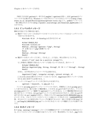 Chapter 1: R のパッケージを作る

54

手続きでは GNU gettextの一部である msgfmtと xgettextを使い、GNU gettextはイン
ストールする必要がある: Windows ユーザは予めコンパイルされたバイナリを http://www.
stats.ox.ac.uk/pub/Rtools/goodies/gettext-tools.zip にて、poEditパッケージと
一緒に梱包されたものは (http://poedit.sourceforge.net/download.php#win32) にて
入手できる。

1.9.1 C レベルのメッセージ
翻訳を有効にする手順は次の通り。

• 翻訳すべきメッセージを含むすべての C ファイルでインクルードされるヘッダファイル
で次のものを宣言する。
#include R.h /* Rconfig.h を含めるため */
#ifdef ENABLE_NLS
#include libintl.h
#define _(String) dgettext (pkg, String)
/* 必要に応じて pkg を置換する */
#else
#define _(String) (String)
#endif
• 翻訳すべき各メッセージに対し、それを_(...)で包む。例えば次のようにする。
error(_(’ord’ must be a positive integer));
もし単数形と複数形で異なるメッセージを使いたいのであれば、次のコード
#ifndef ENABLE_NLS
#define dngettext(pkg, String, StringP, N) (N  1 ? StringP : String)
#endif
を加え、文字列を次のようにマークする必要がある。
dngettext((pkg, singular string, plural string, n)
(これは R 2.10.0 以降のみでサポートされているため、dngettextを使うパッケージは R
(= 2.10)に依存する必要がある。)
• パッケージの srcディレクトリ内で次のものを実行する。
xgettext --keyword=_ -o pkg.pot *.c
ファイル src/pkg.potはテンプレートファイルであり、習慣的にこれは po/pkg.potと
して送り出される。他の言語への翻訳機は、いわゆる ll.poを生成するために、ファイル
src/pkg.potをコピーして編集する (gettextマニュアルを見よ)。ここで翻訳機が使われる言
語に対するコードである。
(ll.poは poディレクトリに送り出されるであろう。 次に ll.moを作
)
成するために ll.poに msgfmtを実行し、作成したものを inst/po/ll/LC_MESSAGES/pkg.mo
にコピーする。これでパッケージがインストール後にロードされたとき、(LANGUAGE環境変
数、またはロケールの設定を用いて) ユーザが優先するものに一致した任意の言語 lang に対
し、po/lang/LC_MESSAGES/pkg.moファイル中にあるメッセージの翻訳したものを探すであ
ろう。

1.9.2 R のメッセージ
R の stop、warningと messageメッセージの自動翻訳をサポートため仕組みも用意されてい
る。C レベルのメッセージと同様の方法でメッセージの一覧を使用しているが、pkgではな

 