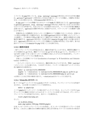 Chapter 1: R のパッケージを作る

55

くドメイン R-pkgを使っている。stop、warningと messageの呼び出し内での文字列の翻訳
は、gettextや gettextfへの呼び出しに含まれた他のメッセージと同様に、自動的に有効に
なる。(これを抑えるには、引数 domain=NAを使用せよ。)

R-pkg.potファイルを準備するためのツールが tools 内で提供されている: xgettext2pot
は gettext/gettextf、stop、warningと messageの呼び出し内部で生じる全ての文字列か
らのファイルを作成する。それらのいくつかは偽者であるため、ファイルは手作業の編集が
必要であろう。xgettextは実際の呼び出しを抽出するため、エラーメッセージを整理する際
により役立つ。
単数形あるいは複数形になるメッセージの翻訳はとても複雑になることがある: 言語は 4
つの異なる形態を持つ可能性がある。R の関数 ngettextは同名の C 関数へのインタフェー
スを提供し、その最初の引数 nの値に応じて選択された言語に対し、適切な単数形または複
数形を選択する。ngettextの呼び出しでは明示的に domain=R-pkgを使うのが最も安全で
あり、ngettextの呼び出しがパッケージ中で関数からの直接の呼び出しでない限り、R の以
前のバージョンでは domain=R-pkgを使うことが必要である。

1.9.3 翻訳の設定
一度テンプレートファイルが作成されると、翻訳を作成することができる。慣習的な翻訳ファ
イルの拡張子は.poである。翻訳ファイルは ‘ll.po’または ‘R-ll.po’という、それぞれコード
‘ll’を持つ言語への C と R のメッセージの翻訳に対応したどちらかの名前を持ち、パッケー
ジの poサブディレクトリにの配置される。
言語コードの詳細については ‘Localization of messages’ in ‘R Installation and Administration’ を参照せよ。
一旦パッケージがインストールされると、翻訳を使えるようにするため、準備と inst/po/
へのインストールが必要となる。これを行うために、パッケージの最上位ディレクトリから
次の適切な行を使用せよ。

mkdir -p inst/po/ll/LC_MESSAGES
msgfmt -c --statistics -o inst/po/ll/LC_MESSAGES/R-pkg.mo po/R-ll.po
msgfmt -c --statistics -o inst/po/ll/LC_MESSAGES/pkg.mo po/ll.po
-cを使うことは正当性の検査に役立ち、--statisticsはカバレッジに言及する。

1.9.4 Makeﬁle のサポート
R ソースの poディレクトリでは makeﬁle のサポートがある。テンプレートファイルを作成す
るために、これを使うには次のコマンドを使用せよ。
mkdir -p pkgdir/po
ここで pkgdirはパッケージソースの最上位ディレクトリである。もしパッケージがその src
ディレクトリに翻訳の目印がつけられた C ソースファイルを持つのであれば、ダミーのテン
プレートファイルを作成するために、次のコードを使用せよ。

touch pkgdir/po/pkg.pot
そして、

cd R_BUILD_DIR/po
make pkg-update PKG=pkg PKGDIR=pkgdir
は R メッセージのテンプレートファイルを作成し、C メッセージの任意のテンプレートを更
新する。これはもし選択された解釈が適切な (例えば UTF-8) ロケールで方向付きの形式の

 