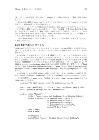 Chapter 1: R のパッケージを作る

56

(単一または二重) 引用符で囲うならば、‘en@quot’という偽の言語に対して翻訳の用意と設定
も行う。
新しい言語の翻訳が pkgdir/poディレクトリに加えられたとき、同じ makeコマンドを実
行すると、翻訳の検査とそれから設定を行う。
もしパッケージのソースが更新されたのであれば、同じ makeコマンドはテンプレートファ
イルを更新し、翻訳の.poファイルに変更をマージし、その結果、更新された翻訳が設定され
る。マージすると ‘fuzzy’ として翻訳に印付けされるのをしばしば見ることになり、これはカ
バレッジ統計情報で報告されるであろう。曖昧な翻訳が使われないように、これは翻訳ファ
イルが人間の注意を必要とすることを示している。
これは Unix 系のみでサポートされており、少なくとも 1 台の Mac OS X システムで正し
く動作しなかった。

1.10 CITATION ファイル
CITATIONと名づけられたインストール済みファイルは citation()関数により使用される。
(インストールされるには、ファイルはパッケージソースの instサブディレクトリにある必
要がある。)
CITATIONファイルは R コードとして構文解析される (パッケージの宣言済みエンコー
ディング、あるいは何も宣言されていなければ ASCII で。)。もしそのようなファイルが
存在しなければ、citationはパッケージの DESCRIPTIONメタデータから引用情報を自動
生成し、CITATIONファイルのように見える具体的な例は推奨パッケージ nlme (http: / /
CRAN.R-project.org/package=nlme) に見られる (以下を参照せよ): 推奨パッケージ boot
(http://CRAN.R-project.org/package=boot)、cluster (http://CRAN.R-project.org/
package=cluster) と mgcv (http://CRAN.R-project.org/package=mgcv) はさらなる例
を持つ。
CITATIONファイルは関数 bibentry(新しい形式であり、R 2.12.0 以降でのみ動作する)、
あるいは関数 citHeader、citEntryと (任意に)citFooter(昔の形式) への呼び出しを含む。
ここに再整形した nlme (http: / / CRAN . R-project . org / package=nlme) に対する
CITATIONファイルを示す:
citHeader(To cite package ’nlme’ in publications use:)
year - sub(.*(2[[:digit:]]{3})-.*, 1, meta$Date, perl = TRUE)
vers - paste(R package version, meta$Version)
citEntry(entry=Manual,
title = nlme: Linear and Nonlinear Mixed Effects Models,
author = personList(as.person(Jose Pinheiro),
as.person(Douglas Bates),
as.person(Saikat DebRoy),
as.person(Deepayan Sarkar),
person(R Core Team)),
year = year,
note = vers,
textVersion =
paste(Jose Pinheiro, Douglas Bates, Saikat DebRoy,,

 