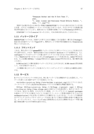 Chapter 1: R のパッケージを作る

57

Deepayan Sarkar and the R Core Team (,
year,
). nlme: Linear and Nonlinear Mixed Effects Models. ,
vers, ., sep=))
更新する必要があるかも知れない情報が DESCRIPTIONファイルから取り出されている方法
に注意 – そのような情報をハードコードする気にさせているが、するとそのような情報は通
常は時代遅れになってしまう。提供されている情報の詳細については?bibentryを参照せよ。
CITATIONファイルは sourceになったときに、それ自身は何も出力してはならない。

1.11 パッケージタイプ
DESCRIPTIONファイルは、欠落がこの章でこれまで議論してきた拡張の一種である Packageと
仮定される任意のフィールド Typeを持つ。現時点で、1 つの別の型が認識される; Translation
型というのもあった。

1.11.1 フロントエンド
これは、例えばかつての gnomeGUI パッケージのように新しいフロントエンドを加えるた
めに設計された、かなり一般的な仕組みである (CRANの ‘Archive’エリアを参照せよ)。もし
configureファイルがパッケージの最上位ディレクトリで見つかるとそれは実行され、そし
てもし Makefileが見つかると (しばしば configureによって生成される)、makeが呼び出さ
れる。もし R CMD INSTALL --cleanが使われると make cleanが呼び出される。他の動作は起
こらない。

R CMD buildはこの種の拡張をパッケージにすることができるが、R CMD checkは型を検査
して、それを飛ばすであろう。
この種類の多くのパッケージは R のインストールディレクトリへの書き込み権限を必要と
する。

1.12 サービス
R プロジェクトのメンバーの何人かは、特に R パッケージを公開配布する人を意図した、パッ
ケージを書く人を支援するサービスを設定している。
win-builder.r-project.org (http://win-builder.r-project.org) はよくテストされた
ソースパッケージから (32/64-bit)Windows バイナリの自動的な準備を提供する。
R-Forge (R-Forge.r-project.org (http: / / R-Forge . r-project . org)) と RForge
(www.rforge.net (http://www.rforge.net)) は似たような名前を持つ、似たようなサービ
スである。両方とも SVN、日々のビルドと検査、メーリングリストと install.packages
を経由してアクセス可能なリポジトリを通じたソースコード管理を提供する (これらは
setRepositoriesとそれを用いた GUI により選択することができる)。パッケージの開発者
はプロジェクトのウェブサイトやニュース告知に基づいて現在の活動を表現する機会があ
る。メーリングリスト、フォーラムや wiki は開発者および/または興味のあるユーザ間で議
論と情報交換するための便利な道具である。

 