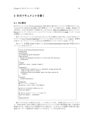 Chapter 2: R のドキュメントを書く

58

2 R のドキュメントを書く
2.1 Rd 書式
R のオブジェクトは “R documentation”(Rd) 書式で書かれたファイルで文書化されている。
A
これはかなりの部分は (La)TEX に似た簡素なマークアップ言語であり、L TEX、HTMLと平
文を含め、さまざまな形式へと処理することができる。翻訳は R_HOME/binにあるスクリプト
Rdconvとパッケージのインストールスクリプトによって呼び出される tools パッケージにあ
る関数によって実行される。
R ディストリビューションはそのようなファイルを 1300 より多く含み、それらは R のソー
スツリーの src/library/pkg/manディレクトリに見ることができる。ここで pkg は、標準的
な R ディストリビューションに含められる標準的なパッケージの 1 つを表している。
例として、R 関数 loadを文書化した src/library/base/man/load.Rdの単純化された
バージョンを見てみよう。


¨

% File src/library/base/man/load.Rd
name{load}
alias{load}
title{Reload Saved Datasets}
description{
Reload the datasets written to a file with the function
code{save}.
}
usage{
load(file, envir = parent.frame())
}
arguments{
item{file}{a connection or a character string giving the
name of the file to load.}
item{envir}{the environment where the data should be
loaded.}
}
seealso{
code{link{save}}.
}
examples{
## すべてのデータを保存する
save(list = ls(), file= all.RData)
## 保存された値を現在の環境に復元する
load(all.RData)
## 保存された値をワークスペースに復元する
load(all.RData, .GlobalEnv)
}
keyword{file}



©

Rdファイルは 3 つの部分からなる。ヘッダはファイル名、文書化されたトピック、タイト
ル、内容を記述する短い説明と文書化されたオブジェクトの R の使用情報に関して基本的な
情報を与える。本体はさらなる情報を与える (例えば、上にあるような関数の引数や返り値)。
最後にキーワード情報を持つ任意のフッタがある。ヘッダは必須である。

 