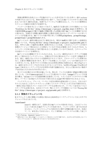 Chapter 2: R のドキュメントを書く

59

情報は標準的な名前 (とユーザ定義のセクションも許可されている) を持つ一連の sections
の内部で与えられている。特別の指定がない限り 1 、それらは Rdファイルの中で 1 度だけ現
れるべきであり (順序は任意)、処理するソフトウェアは警告を出して、ファイルの標準的な
セクションの最初の出現だけを保持する。
パッケージの書き手にとって役立つであろう、Rd形式で文書を書くための指針については
“Guidelines for Rd ﬁles” (http://developer.r-project.org/Rds.html) を参照せよ。R
の総称的関数 promptは手動での編集の準備が整った必要最小限の Rdファイルを構築するため
に使われる。文書化する関数 (適切な関数と引数名を書き入れる) とデータフレームに対して
メソッドが定義される。Rdファイルの他の型に対しては関数 promptData、promptPackage、
promptClassと promptMethodsもある。

Rdファイルの一般的な構文は以下に要約される。現在の Rd構文に関する詳しい技術的な
議論については、“Parsing Rd ﬁles” (http://developer.r-project.org/parseRd.pdf) を
見よ。何年にも渡って Rd形式は数多く変更があることに注意。これはもしパッケージが R の
初期のバージョンで使われることを想定しているのであれば重要となりうるものである: も
しパッケージが R 2.10.0 より前で使われることを意図しているのであれば、このマニュアル
の以前のバージョンを参照せよ。
Rdファイルは 3 種類のテキスト入力からなる。もっとも一般的なのはマークアップの接頭
A
辞として使われるバックスラッシュ、引数を示すために使われるブレースを伴う L TEX 系で
ある。最も一般的でないテキストは逐語的なテキストであり、どのマークアップも処理され
ない。3 番目の種類は R 系であり、R コードを対象としているが、いくつかの組み込みマク
ロが許可している。R 系テキストの内部にある引用符は特別に処理される: 例えばnのよう
な、通常の文字エスケープはそのまま入力することができる。l(例えばlink) やv(例えば
var) で始まるマークアップだけが引用符の内部で認識される。ほとんど使われない垂直タ
ブvはvと入力されなければならない。
A
各マクロは引数の入力の型を定義している。例えば、ファイルは最初に L TEX 系構文を使
用している。これはdescriptionセクションでも使われているが、usageセクションでは R
系の構文、aliasマクロでは逐語的構文を使用している。コメントはすべてのテキストの種
類で、パーセント記号%からその行末まで実行される (loadの例の最初の行にあるように)。

バックスラッシュ、ブレース、パーセント記号は特別な意味を持つことから、それらをテ
キストに入れることはバックスラッシュを使ってエスケープすることがときおり要求される。
一般的に対応の取れたブレースはエスケープする必要はないが、パーセント記号はいつもエ
スケープする必要がある。完全なマクロの一覧とエスケープの規則については “Parsing Rd
ﬁles” (http://developer.r-project.org/parseRd.pdf) を参照せよ。

2.1.1 関数のドキュメント化
R オブジェクト (特に関数) の文書化に使われる基本的なマークアップコマンドはこのサブセ
クションで与えられている。
name{name}
name は一般的には 2 、文書を含む Rdファイルの基本名である。これはファイル
によって表される Rdオブジェクトの名前であり、パッケージ内で一意でなければ
ならない。パッケージマニュアルの索引付けに関する問題を避けるため、名前に
‘!’、‘|’、‘@’を含んではならない。そして HTML ヘルプシステムに関して起こり
1
2

例えばalias、keywordとnoteのセクション
例外がありうる: 例えば Rdファイルはドットで始まることが不可能であり、大文字小文字を区別しないファ
イルシステムにおいて一意的に名づけられていなければならない。

 