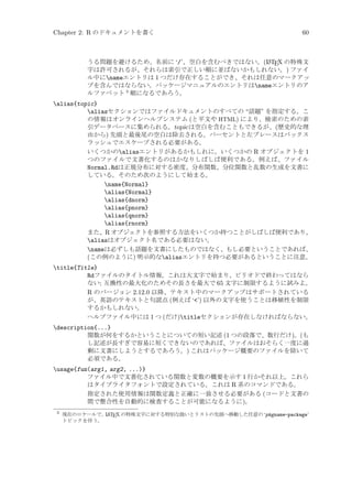 Chapter 2: R のドキュメントを書く

60

A
うる問題を避けるため、名前に ‘/’、空白を含むべきではない。(L TEX の特殊文
字は許可されるが、それらは索引で正しい順に並ばないかもしれない。) ファイ
ル中にnameエントリは 1 つだけ存在することができ、それは任意のマークアッ
プを含んではならない。パッケージマニュアルのエントリはnameエントリのア
ルファベット 3 順になるであろう。

alias{topic}
aliasセクションではファイルドキュメントのすべての “話題” を指定する。こ
の情報はオンラインヘルプシステム (と平文や HTML) により、検索のための索
引データベースに集められる。topic は空白を含むこともできるが、(歴史的な理
由から) 先頭と最後尾の空白は除去される。パーセントと左ブレースはバックス
ラッシュでエスケープされる必要がある。
いくつかのaliasエントリがあるかもしれに。いくつかの R オブジェクトを 1
つのファイルで文書化するのはかなりしばしば便利である。例えば、ファイル
Normal.Rdは正規分布に対する密度、分布関数、分位関数と乱数の生成を文書に
している。そのため次のようにして始まる。
name{Normal}
alias{Normal}
alias{dnorm}
alias{pnorm}
alias{qnorm}
alias{rnorm}
また、R オブジェクトを参照する方法をいくつか持つことがしばしば便利であり、
aliasはオブジェクト名である必要はない。
nameは必ずしも話題を文書にしたものではなく、もし必要ということであれば、
(この例のように) 明示的なaliasエントリを持つ必要があるということに注意。
title{Title}
Rdファイルのタイトル情報。これは大文字で始まり、ピリオドで終わってはなら
ない; 互換性の最大化のためその長さを最大で 65 文字に制限するように試みよ。
R のバージョン 2.12.0 以降、テキスト中のマークアップはサポートされている
が、英語のテキストと句読点 (例えば ‘’) 以外の文字を使うことは移植性を制限
するかもしれない。
ヘルプファイル中には 1 つ (だけ)titleセクションが存在しなければならない。
description{...}
関数が何をするかということについての短い記述 (1 つの段落で、数行だけ)。(も
し記述が長すぎで容易に短くできないのであれば、ファイルはおそらく一度に過
剰に文書にしようとするであろう。) これはパッケージ概要のファイルを除いて
必須である。
usage{fun(arg1, arg2, ...)}
ファイル中で文書化されている関数と変数の概要を示す 1 行かそれ以上。これら
はタイプライタフォントで設定されている。これは R 系のコマンドである。
指定された使用情報は関数定義と正確に一致させる必要がある (コードと文書の
間で整合性を自動的に検査することが可能になるように)。
3

現在のロケールで、 ATEX の特殊文字に対する特別な扱いとリストの先頭へ移動した任意の ‘pkgname-package’
L
トピックを伴う。

 