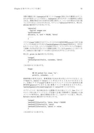 Chapter 2: R のドキュメントを書く

61

実際の概要に対しsynopsisを使うこととusageで修正された概要を示すこと
はもはや望ましいことではない。synopsisに対するサポートは最終的には除去
される。関数が指定された名前付き引数に依存して、いくつかの異なる方法で使
うことができることを示すためには、セクションdetailsを使用せよ。例えば、
abline.Rdは次のものを含んでいる。

details{
Typical usages are
preformatted{
abline(a, b, untf = FALSE, dots)
......
}
クラスclassを継承するオブジェクトのための総称的関数 generic に対する S3
メソッドの名前を示すためにはmethod{generic}{class}を使用せよ。印字さ
れたバージョンでは、(メソッドは直接ではなく、メソッドディスパッチを経由し
て起動しなければならないという理解を反映して) これは generic として出てくる
が、codoc()と他の QC ツールは常に完全名を入手することができる。
例えば、print.ts.Rdは次のものを含む。

usage{
method{print}{ts}(x, calendar, dots)
}
これは次のように表示する。

Usage:
## S3 method for class ’ts’:
print(x, calendar, ...)
置 換 関 数 の 使 用 方 法 は 、置 換 関 数 の 名 前 を 明 示 的 に 示 す の で は な く (上
のdim-)、dim(x) - valueと い う 形 式 で 与 え ら れ な け れ ば な ら な
い 。同 様 に ク ラ スclassを 継 承 す る オ ブ ジェク ト の た め の 総 称 的 な 置
換 関 数generic-に 対 す る S3 置 換 メ ソッド の 使 用 法 を 示 す た め に 、
method{generic}{class}(arglist) - valueを使うことができる。
オブジェクトの一部の抽出あるいは置換のための S3 メソッド、Ops グループ
のメンバ用の S3 メソッドとユーザ定義の (2 値) 中置演算子 (‘%xxx%’) の S3
メソッドの使用法は、適切な関数名を用いて、上記のルールに従う。例えば、
Extract.factor.Rdは次のものを含んでいる。

usage{
method{[}{factor}(x, dots, drop = FALSE)
method{[[}{factor}(x, dots)
method{[}{factor}(x, dots) - value
}
これは次のように表示する。

 