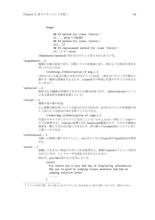 Chapter 2: R のドキュメントを書く

62

Usage:
## S3 method for class ’factor’:
x[..., drop = FALSE]
## S3 method for class ’factor’:
x[[...]]
## S3 replacement method for class ’factor’:
x[...] - value
S3methodはmethodに代わるものとして受け入れられている。
arguments{...}
関数の引数の記述であり、引数リストの各要素に対し、次のような形式の項目を
用いたものである。
item{arg_i}{Description of arg_i.}
(項目の 3 つの部分の間には空白がないことに注意。) 例えばパラメータの集合に
関する一般的な情報を与えるため、item項目の外部に任意のテキストがあるか
もしれない。
details{...}
提供される機能の詳細なできるだけ正確な記述であり、descriptionスロット
にある基本的な情報を拡張している。
value{...}
関数の返り値の記述。
もし複数の値を持つリストが返されるのであれば、返されるリストの各要素に対
して次のような形式の項目を使うことができる。
item{comp_i}{Description of comp_i.}
任意のテキストがこのリストに先行している 4 かもしれない (例として rleのヘ
ルプを参照せよ)。valueは暗黙の内にdescribe環境なので、そのため環境は
要素を一覧にするために使ってはならず、単に個々のitem{}{}エントリに対し
て使うべきである。
references{...}
文献への参照に関するセクション。web ポインタにはurl{}やhref{}{}を使用
せよ。
note{...}
指摘しておきたい特記のためにこれを使用せよ。複数のnoteセクションは許可
されているが、エンドユーザを混乱させるかもしれない。
例えば、pie.Rdは次のものを含んでいる。

note{
Pie charts are a very bad way of displaying information.
The eye is good at judging linear measures and bad at
judging relative areas.
......
}
4

リストの項目の間、または後ろにあるテキストは、R 2.10.0 より前では捨てられており、勧められない。

 