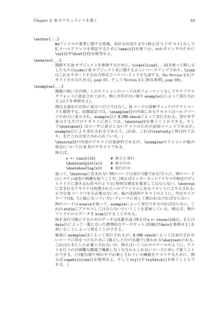 Chapter 2: R のドキュメントを書く

63

author{...}
Rdファイルの著者に関する情報。余計な区切り文字 (例えば ‘( )’や ‘ ’) なしで
E メールアドレスを明記するためにemail{}を使うか、web ポインタのために
url{}やhref{}{}を使用せよ。
seealso{...}
関係する R オブジェクトを参照するために、code{link{...}}を使って指し示
したもの (codeは R オブジェクト名に関する正しいマークアップであり、link
はこれをサポートする出力形式でハイパーリンクを生成する。See Section 2.3 [テ
キストを目立たせる], page 67、そして Section 2.5 [相互参照], page 69)。
examples{...}
関数の使い方の例。このセクションのコードは再フォーマットなしでタイプライ
タフォントに設定されており、特に目印がない限り example()によって実行され
る (以下を参照せよ)。
例は文書化の目的に役立つだけではなく、R コードの診断チェ
ックのテストコー
ドも提供する。初期設定では、examples{}の内部にあるテキストはヘルプペー
ジの出力に表示され、example()と R CMD checkによって実行される。実行せず
表示するだけのテキストに対しては、dontrun{}を使うことができる。そし
てdontshow{} はユーザに表示しないテストのための追加コマンドであるが、
example()により実行されるであろう。(以前、これはtestonlyと呼ばれてお
り、まだこれは受け入れられている。)
dontrun{}の内部のテキストは逐語的であるが、examplesセクションの他の
部分については R 系のテキストである。
例えば、
x - runif(10)
# 表示と実行
dontrun{plot(x)}
# 表示のみ
dontshow{log(x)}
# 実行のみ
従って、dontrunに含まれない例のコードは実行可能である!さらに、例のコード
はシステム固有の特徴を使うことや、 例えばインターネットアクセスや特定のディ
(
レクトリに書き込む許可のような) 特別な便宜を要求してはならない。dontrun
に含まれるテキストは処理されたヘルプファイルにあるコメントにより示される:
正当な R コードである必要はないが、他の逐語的テキストのように、やはりエス
ケープは%、と組になっていないブレースに対して使われなければならない。
例のコードは sourceを使って、exampleによって実行できなければならない。こ
れは stdinにアクセスしてはならないということを意味している。例えば、例の
ファイルからデータを scan()することがある。
例を実行可能にするためのデータは乱数生成 (例えば x - rnorm(100))、または
data()によって一覧になった標準的なデータセット (詳細は?dataを参照せよ) を
用いることによって得ることができる。
最後に examples()によって実行されるが、R CMD checkによっては実行されな
いコードに印をつけるために (独立した行の先頭で) 使われるdonttestがある。
これはたまにしか必要とされないが、例えばいくつかのロケールのように、テス
トを行うのが困難な環境で機能しなくなるかもしれないコードに対して使うこと
ができる。(可能な限り例の中で必要とされている機能をテストするために、例
えば capabilities()を使用せよ。そして try()や tryCatch()を使うこともで
きる。)

 