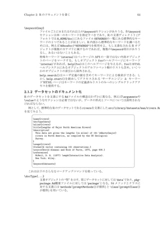 Chapter 2: R のドキュメントを書く

64

keyword{key}
ファイルごとに 0 またはそれ以上のkeywordセクションがありうる。各keyword
セクションは単一のキーワードを指定すべきであり、R の文書ディレクトリ (デ
フォルトでは R_HOME/doc) にあるファイル KEYWORDSの一覧にある標準的なキー
ワードの 1 つであることが好ましい。R 内部から標準的なキーワードを調べるた
めには、例えば RShowDoc(KEYWORDS)を使用せよ。もし文書化される R オブ
ジェクトが複数のカテゴリに属するのであれば、複数のkeyword項目がありう
るし、あるいはないこともある。
特殊キーワード ‘internal’はパッケージの API の一部ではない内部オブジェク
トのページをマークする。もしオブジェクト fooのヘルプページにキーワード
‘internal’があれば、help(foo)はこのヘルプページを与えるが、fooは HTML
ヘルプシステムにあるオブジェクトのアルファベット順のリストも含め、いくつ
かのオブジェクトの索引から除外される。
help.search()はユーザ定義の値を含めてキーワードによる検索ができる: し
かし help.start()を経由してアクセスされる ‘サーチエンジン  キーワー
ド’HTML ページはキーワードの定義済みリストのみへのシングルクリックアク
セスを提供する。

2.1.2 データセットのドキュメント化

R のデータセットを文書にする Rdファイルの構造はわずかに異なる。例えばargumentsや
valueのようなセクションは必要ではないが、データの形式とソースについては説明されな
ければならない。
例として、
標準的な R のデータセットである riversを文書にした src/library/datasets/man/rivers.Rd
を見てみよう。


name{rivers}
docType{data}
alias{rivers}
title{Lengths of Major North American Rivers}
description{
This data set gives the lengths (in miles) of 141 dQuote{major}
rivers in North America, as compiled by the US Geological
Survey.
}
usage{rivers}
format{A vector containing 141 observations.}
source{World Almanac and Book of Facts, 1975, page 406.}
references{
McNeil, D. R. (1977) emph{Interactive Data Analysis}.
New York: Wiley.
}
keyword{datasets}



¨

©

これは以下のさらなるマークアップコマンドを使っている。

docType{...}
文書オブジェクトの “型” を示す。
常にデータセットに対しては ‘data’であり、
pkgpackage.Rd概要ファイルに対しては ‘package’となる。S4 メソッドとクラスに
対する文書には ‘methods’(promptMethods()が提供) と ‘class’(promptClass()
が提供) を用いている。

 