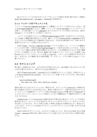 Chapter 2: R のドキュメントを書く

66

S4 クラスとメソッドに対するオンラインドキュメントの使用と作成に関する詳しい情報は
help(Documentation, package = methods)を参照せよ。

2.1.4 パッケージのドキュメント化
パッケージはalias pkgname-packageという概要のヘルプページを持つかもしれない。例
えば package?pkgnameとすると、utils パッケージの ‘utils-package’というヘルプページ
を開く。もし他の Rdファイルに pkgnameと名づけられたトピックが存在しなければ、追加の
aliasとしてこれを使うことは役立つであろう。
パッケージの文書のスケルトンは関数 promptPackage()を使って生成することができる。
もし final = TRUE引数が使われていれば、Rdファイルは library(help = pkgname)を実行
することができる情報を含んだ最終形で生成される。それ以外 (既定値) では、内容に対する
提案を与えるコメントが挿入されるであろう。
必須のname、titleと pkgname-packageエイリアスは別として、パッケージの概要の
ページに対する唯一の要求はdocType{package}という命令文を含むことである。それは
パッケージに不慣れな読者が使用を開始するに当たり、十分な情報を与えるような短い概要
にすることを推奨している。更に広い範囲に及ぶ文書はパッケージビニェ
ットに配置し (see
Section 1.4 [パッケージのビニェ
ットを書く], page 35)、このページから参照されるのがより
良い。あるいは、広い範囲に及ぶ文書は関数、データセット、クラスの個々の man ページに
置くのがよい。

2.2 セクショニング
例で新しい段落をはじめる、または空白行を残すためには、((La)TEX に見られるように) 単
に空行を挿入すればよい。改行するにはcrを使用せよ。

(例えばdescription{}、value{}などの) 定義済みセクションに加え、任意のセクショ
ンをsection{section_title}{...}とすることで “定義” することができる。例えば次の
ようにする。
section{Warning}{
You must not call this function unless ...
}
事前に割り当てられたセクションとの一貫性のため、セクション名 (sectionへの最初の引
数) は先頭を大文字にしなければならない。最初と 2 番目のブレース間の空白は許されていな
い。セクションの表題内のマークアップ (例えばcode) は latex の変換 (例えば ‘hyperref’の
ようなマクロパッケージのバージョンに依存している) で問題を起こす可能性があるので、避
けるべきである。

subsectionマクロはsectionと同様の形式の引数を受け取るが、セクションの内部で
使用されるので、セクションまたは別のサブセクション内のサブセクションをネストするた
めに使うことができる。ネストの深さに関して事前に定義された制限はないが、書式は 3 レ
ベル (つまり、セクションの内部のサブセクションのサブセクション) より深いものために設
計されていない。
追加の名前付きセクションは、入力のどこに現れようとも、常に出力の固定された位置
(note、seealsoや例の前) に挿入されることに注意 (ただし入力中のそれらの順序は保た
れる)。

 