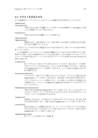 Chapter 2: R のドキュメントを書く

67

2.3 テキストを目立たせる
以下の論理的マークアップコマンドはテキストの強調や引用に利用することができる。

emph{text}
strong{text}
可能であれば italic や bold フォントを用いて textを強調する; strongはより強
い (より強調した) ものと見なされる。
bold{text}
可能であれば textを bold フォントに設定する。
sQuote{text}
dQuote{text}
移植性のある一重引用符ないしは二重引用符で textを囲う (引用符の記号に使わ
れた文字を接続することなく)。
A
上記のコマンドのそれぞれは L TEX 系の入力を受け取るので、他のマクロが textの内部で
使うことができる。

以下の論理的マークアップコマンドは特定の種類のテキストを示すために利用できる。特に
指定のない限り、それらは逐語的なテキスト入力を受け取り、そのため他のマクロはマークアッ
プコマンドの内部で使えない。いくつかの文字はエスケープする必要がある (see Section 2.8
[挿入], page 71)。

code{text}
R プログラムの一部のリテラル例となるテキストを示す。例えば R コードの断片
や R オブジェクトの名前である。テキストは R 系の構文で入力され、可能であ
れば typewriterフォントを利用して表示する。マクロvarとlinkは textの内
部で解釈される。
preformatted{text}
プログラムの一部のリテラル例となるテキストを示す。テキストは可能であれば
typewriterフォントを用いて表示される。書式設定、例えば改行は保持される。
A
エラーや不正フォーマットが原因となり、これを書いている時点での L TEX にあ
る制限のため、このマクロはdQuoteとsQuote以外の他のマクロ内でネストす
ることができない。
kbd{keyboard-characters}
可能であれば slanted typewriterフォントを使ったキーボード入力を示す。そ
のためユーザはコンピュータ出力から入力されるであろう文字を区別することが
できる。テキストは逐語的に入力される。
samp{text}
逐語的に入力された、文字列のリテラル例であるテキストを示す。折り返しや書
式の再設定は発生しない。可能であれば typewriterフォントを用いて表示する。
verb{text}
例えばvarのような解釈を伴わないが、ワードラップされたテキストの内部に
含められるであろう文字列のリテラル例であるテキストを示す。可能であれば
typewriterフォントを使って表示する。
pkg{package_name}
A
R パッケージの名前を示す。L TEX 系。

 