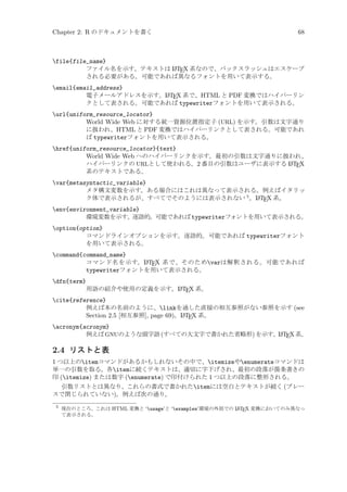 Chapter 2: R のドキュメントを書く

68

file{file_name}
A
ファイル名を示す。テキストは L TEX 系なので、バックスラッシュはエスケープ
される必要がある。可能であれば異なるフォントを用いて表示する。
email{email_address}
A
電子メールアドレスを示す。L TEX 系で、HTML と PDF 変換ではハイパーリン
クとして表される。可能であれば typewriterフォントを用いて表示される。
url{uniform_resource_locator}
World Wide Web に対する統一資源位置指定子 (URL) を示す。引数は文字通り
に扱われ、HTML と PDF 変換ではハイパーリンクとして表される。可能であれ
ば typewriterフォントを用いて表示される。
href{uniform_resource_locator}{text}
World Wide Web へのハイパーリンクを示す。最初の引数は文字通りに扱われ、
A
ハイパーリンクの URLとして使われる。2 番目の引数はユーザに表示する L TEX
系のテキストである。
var{metasyntactic_variable}
メタ構文変数を示す。ある場合にはこれは異なって表示される。例えばイタリッ
A
ク体で表示されるが、すべてでそのようには表示されない 5 。L TEX 系。
env{environment_variable}
環境変数を示す。
逐語的。
可能であれば typewriterフォントを用いて表示される。
option{option}
コマンドラインオプションを示す。逐語的。可能であれば typewriterフォント
を用いて表示される。
command{command_name}
A
コマンド名を示す。L TEX 系で、そのためvarは解釈される。可能であれば
typewriterフォントを用いて表示される。
dfn{term}
A
用語の紹介や使用の定義を示す。L TEX 系。

cite{reference}
例えば本の名前のように、linkを通した直接の相互参照がない参照を示す (see
A
Section 2.5 [相互参照], page 69)。L TEX 系。
acronym{acronym}
例えば GNUのような頭字語 (すべての大文字で書かれた省略形) を示す。 ATEX 系。
L

2.4 リストと表
1 つ以上のitemコマンドがあるかもしれないその中で、itemizeやenumerateコマンドは
単一の引数を取る。各itemに続くテキストは、適切に字下げされ、最初の段落が箇条書きの
印 (itemize) または数字 (enumerate) で印付けられた 1 つ以上の段落に整形される。
引数リストとは異なり、これらの書式で書かれたitemには空白とテキストが続く (ブレー
スで閉じられていない)。例えば次の通り。
5

A
現在のところ、これは HTML 変換と ‘usage’と ‘examples’環境の外部での L TEX 変換においてのみ異なっ
て表示される。

 