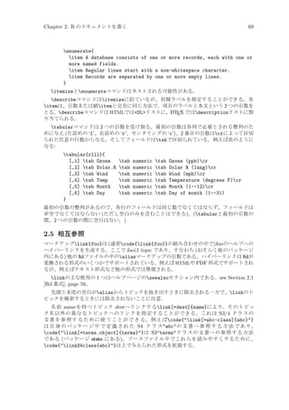 Chapter 2: R のドキュメントを書く

69

enumerate{
item A database consists of one or more records, each with one or
more named fields.
item Regular lines start with a non-whitespace character.
item Records are separated by one or more empty lines.
}
itemizeとenumerateコマンドはネストされる可能性がある。
describeコマンドはitemizeに似ているが、初期ラベルを指定することができる。各
itemは、引数または値itemと完全に同じ方法で、項目のラベルと本文という 2 つの引数を
A
とる。describeコマンドは HTMLではDLリストに、L TEX ではdescriptionリストに割
り当てられる。
tabularコマンドは 2 つの引数を受け取る。最初の引数は各列で必要とされる整列のた
めに与え (左詰めの ‘l’、右詰めの ‘r’、センタリングの ‘c’)、2 番目の引数はcrによって区切
られた任意の行数からなる。そしてフィールドはtabで区切られている。例えば次のように
なる:
tabular{rlll}{
[,1] tab Ozone
[,2] tab Solar.R
[,3] tab Wind
[,4] tab Temp
[,5] tab Month
[,6] tab Day
}

tab
tab
tab
tab
tab
tab

numeric
numeric
numeric
numeric
numeric
numeric

tab
tab
tab
tab
tab
tab

Ozone (ppb)cr
Solar R (lang)cr
Wind (mph)cr
Temperature (degrees F)cr
Month (1--12)cr
Day of month (1--31)

最初の引数の整列があるので、各行のフィールドは同じ数でなくてはならず、フィールドは
非空でなくてはならない (ただし空白のみを含むことはできる)。(tabularと最初の引数の
間、2 つの引数の間に空白はない。)

2.5 相互参照
マークアップlink{foo}は (通常code{link{foo}}の組み合わせの中で)foo のヘルプへの
ハイパーリンクを生成する。ここで foo は topic であり、すなわち (おそらく他のパッケージ
内にある) 他の Rdファイルの中のaliasマークアップの引数である。ハイパーリンクは Rdが
変換される形式のいくつかでサポートされている。例えば HTMLや PDF 形式でサポートされ
るが、例えばテキスト形式など他の形式では無視される。

linkの主な使用の 1 つはヘルプページのseealsoセクション内である。see Section 2.1
[Rd 書式], page 58。
先頭と末尾の空白がaliasからトピックを抜き出すときに除去される一方で、linkのト
ピックを検索するときには除去されないことに注意。
名前 name を持つトピック destへリンクするlink[=dest]{name}により、そのトピッ
ク名以外の異なるトピックへのリンクを指定することができる。これは S3/4 クラスの
文 書 を 参 照 す る た め に 使 う こ と が で き る 。例 え ばcode{link[=abc-class]{abc}}
は 自 身 の パッケ ー ジ 中 で 定 義 さ れ た S4 ク ラ スabcの 文 書 へ 参 照 す る 方 法 で あ り、
code{link[=terms.object]{terms}}は S3termsクラスの文書への参照する方法
である (パッケージ stats にある)。ソースファイル中でこれらを読みやすくするために、
code{linkS4class{abc}}は上で与えられた形式を拡張する。

 