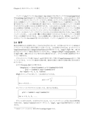 Chapter 2: R のドキュメントを書く

70

パッケージ pkg のファイル foo.htmlと bar.htmlにそれぞれリンクするlink[pkg]{foo}
やlink[pkg:bar]{foo}のように指定される 2 つの他の形式がある。これらはおそらくまだ
インストールされていないパッケージ (ただし HTMLヘルプシステムが実行時に解決する)、
あるいは複数のパッケージがトピックに関してヘルプを提供するという通常望ましくない事
象 6 (存在するパッケージが優先権を持つ場合であり、そのためこれは他のパッケージを参照
するためだけに必要とされる) を参照するため、これらはほとんど必要とされていない。こ
A
れらは現時点で HTML ヘルプ (そしてヘルプページの L TEX 変換中のハイパーリンクを無視
する) とトピックというよりもファイルへのリンクにのみ使われている (どのトピックはアン
インストールされたパッケージ中のファイルにあったかを知る方法がないため)。base と推奨
パッケージに対し、これらを使う唯一の理由は検索パスのさらに下にあるパッケージを参照
することを強制するためである。これらは頻繁に誤って使われるため、HTML ヘルプシステ
ムはもしファイル foo.htmlが見つからなければ、パッケージ pkg 内のトピック fooを探す。

2.6 数学
数式は印刷される文書用に美しくされなければならないが、まだ我々はテキストと HTMLオ
ンラインヘルプに役立つ何かが欲しいと思っている。これを終わらせるため、2 つのコマンド
eqn{latex}{ascii}とdeqn{latex}{ascii}が使われている。eqnが (TEX の$...$に対
A
応する)“インライン” 数式に使われているのに対し、deqnは (L TEX の displaymath、また
は TEX の$$...$$にあるように)“表示される数式を与える”。どちらの引数も逐語的なテキス
トとして扱われる。
どちらのコマンドも後に latex と ascii の両方に対して使えるeqn{latexascii}として扱
うこともできる。コマンドと最初の引数の間、最初の引数と 2 番目の引数の間に空白は許さ
れていない。
以下の Poisson.Rdからの例である:

deqn{p(x) = frac{lambda^x e^{-lambda}}{x!}}{%
p(x) = lambda^x exp(-lambda)/x!}
for eqn{x = 0, 1, 2, ldots}.
A
L TEX のマニュアルに対して、これは次のようになる。



p(x) = λx

¨

e−λ
x!

for x = 0, 1, 2, . . ..



オンラインヘルプのテキストに対しては、次のものを得る。


©
¨

p(x) = lambda^x exp(-lambda)/x!
for x = 0, 1, 2, ....



©

ギリシャ文字 (大文字、小文字のどちらも) は、もしバックスラッシュが先にあれば HTML
で表示され、dotsとldotsは 3 点リーダとして、sqrt、geとleは数学記号として表示
される。
6

CRANパッケージにおける一般的な例はlink[mgcv]{gam}である。

 