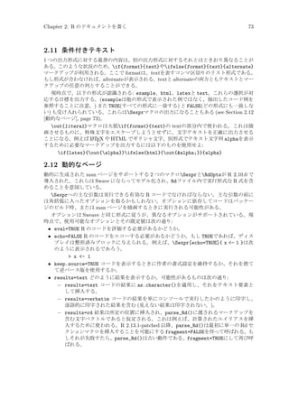 Chapter 2: R のドキュメントを書く

73

2.11 条件付きテキスト
1 つの出力形式に対する最善の内容は、別の出力形式に対するそれとはときおり異なることが
ある。このような状況のため、if{format}{text}やifelse{format}{text}{alternate}
マークアップが利用される。ここで formatは、textを表すコンマ区切りのリスト形式である。
もし形式が合わなければ、alternate が表示される。textと alternate の両方ともテキストとマー
クアップの任意の列とすることができる。
現時点で、以下の形式が認識される: example、html、latexと text。これらの選択が対
応する目標を出力する。(exampleは他の形式で表示された例ではなく、抽出したコード例を
参照することに注意。) また TRUE(すべての形式に一致する) と FALSE(どの形式にも一致しな
い) も受け入れられている。これらはSexprマクロの出力になることもある (see Section 2.12
[動的なページ], page 73)。
out{literal}マクロは大抵if{format}{text}の textの部分内で使われる。これは描
画させるものに、特殊文字をエスケープしようとせずに、文字テキストを正確に出力させる
A
ことになる。例えば L TEX や HTML でギリシャ文字、別形式でテキスト文字列 alphaを表示
するために必要なマークアップを出力するには以下のものを使用せよ:
if{latex}{out{alpha}}ifelse{html}{out{alpha;}}{alpha}

2.12 動的なページ
動的に生成された man ページをサポートする 2 つのマクロSexprとRdOptsが R 2.10.0 で
導入された。これらは Swave にならってモデル化され、Rdファイル内で実行形式な R 式を含
めることを意図している。
Sexprへの主な引数は実行できる有効な R コードでなければならない。主な引数の前に
は角括弧に入ったオプションを取るかもしれない。オプションに依存してコードはパッケー
ジのビルド時、または man ページを描画するときに実行される可能性がある。
オプションは Sweave と同じ形式に従うが、異なるオプションがサポートされている。現
時点で、使用可能なオプションとその既定値は次の通り:
• eval=TRUE R のコードを評価する必要があるかどうか。
• echo=FALSE R のコードをエコーする必要があるかどうか。もし TRUEであれば、ディス
プレイは整形済みブロックに与えられる。例えば、Sexpr[echo=TRUE]{ x - 1 }は次
のように表示されるであろう。
 x - 1
• keep.source=TRUE コードを表示するときに作者の書式設定を維持するか、それを捨て
て逆パース版を使用するか。
• results=text どのように結果を表示するか。可能性があるものは次の通り:
− results=text コードの結果に as.character()を適用し、それをテキスト要素と
して挿入する。
− results=verbatim コードの結果を単にコンソールで実行したかのように印字し、
逐語的に印字された結果を含む (見えない結果は印字されない。)。
− results=rd 結果は所定の位置に挿入され、parse_Rd()に渡されるマークアップを
含む文字ベクトルであると仮定される。これは例えば、計算されたエイリアスを挿
入するために使われる。R 2.13.1-patched 以降、parse_Rd()は最初に単一の Rd セ
クションマクロを挿入することを可能にする fragment=FALSEを伴って呼ばれる。も
しそれが失敗すたら、parse_Rd()は古い動作である、fragment=TRUEにして再び呼
ばれる。

 