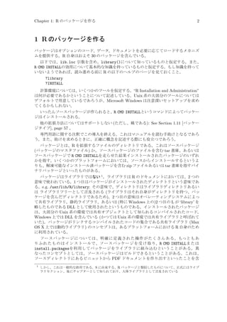 Chapter 1: R のパッケージを作る

2

1 R のパッケージを作る
パッケージはオプションのコード、データ、ドキュメントを必要に応じてロードするメカニズ
ムを提供する。R 自身はおよそ 30 のパッケージを含んでいる。
以下では、lib.loc 引数を含め、library()について知っているものと仮定する。また、
R CMD INSTALLの効用について基本的な知識を持っているものと仮定する。もし知識を持って
いないようであれば、読み進める前に R の以下のヘルプのページを見ておくこと。
?library
?INSTALL
計算環境については、いくつかのツールを仮定する。“R Installation and Administration”
は何が必要であるかということについて記述している。Unix 系の大部分のツールについては
デフォルトで用意しているであろうが、Microsoft Windows は注意深いセットアップを求め
てくるかもしれない。
いったんソースパッケージが作られると、R CMD INSTALLというコマンドによってパッケー
ジはインストールされる。
他の拡張方法についてはサポートしない (ただし、稀である): See Section 1.11 [パッケー
ジタイプ], page 57 。
専門用語に関する注釈でこの導入を終える。これはマニュアルを読む手助けとなるであろ
う。また、助けを求めるときに、正確に概念を記述する際にも役立つであろう。
パッケージとは、R を拡張するファイルのディレクトリである。これはソースパッケージ
(パッケージのマスタファイル) か、ソースパッケージのファイルを含む tar 書庫、あるいは
ソースパッケージで R CMD INSTALLを走らせた結果インストールされたパッケージのいずれ
かを指す。いくつかのプラットフォームにおいては、ソースからインストールするというよ
りも、解凍可能なインストール済パッケージを含む zip ファイルあるいは tar 書庫を指すバイ
ナリパッケージといったものがある。
パッケージはライブラリではない 1 。ライブラリは R のドキュメントにおいては、2 つの
意味で使われている。1 つ目はパッケージがインストールされたディレクトリという意味であ
る。e.g. /usr/lib/R/library: その意味で、ディレクトリはライブラリディレクトリあるい
は ライブラリツリーとして言及される (ライブラリはそれ自身がディレクトリを持つ、パッ
ケージを含んだディレクトリであるため)。2 つ目の意味はオペレーティングシステムによっ
て共有ライブラリ、静的ライブラリ、あるいは (特に Windows 上の)2 つ目の L が ‘library’ を
略したものである DLL として使用されたというものである。インストールされたパッケージ
は、大部分の Unix 系の環境では共有オブジェクトとして知られるコンパイルされたコード、
Windows 上では DLL を含んでいる (かつては Unix 系の環境では共有ライブラリと呼ばれて
いた)。パッケージがリンクするコンパイルされたコードの集合である共有ライブラリ (Max
OS X 上では動的ライブラリ) のコンセプトは、あるプラットフォームにおける R 自身のため
に利用されている。
ソースパッケージについては、明確に定義された操作がたくさんある。もっともあ
り ふ れ たも のはイ ンス ト ー ルで 、ソー スパッケ ージを 受け 取り、R CMD INSTALLまた は
install.packagesを利用してパッケージをライブラリに組み込むということがある。異
なったコンセプトとしては、ソースパッケージはビルドできるということがある。これは、
ソースディレクトリにあるビニェットから PDF ドキュメントを作り出すといったことを含
1

しかし、これは一般的な誤用である。S に由来する、R パッケージと類似したものについて、正式にはライブ
ラリセクション、後にチャプターとして知られており、大体ライブラリとして言及されている

 