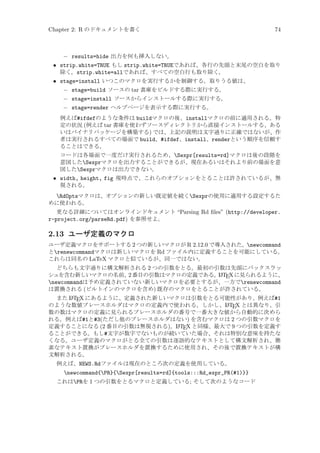 Chapter 2: R のドキュメントを書く

74

− results=hide 出力を何も挿入しない。
• strip.white=TRUE もし strip.white=TRUEであれば、各行の先頭と末尾の空白を取り
除く。strip.white=allであれば、すべての空白行も取り除く。
• stage=install いつこのマクロを実行するかを制御する。取りうる値は、
− stage=build ソースの tar 書庫をビルドする際に実行する。
− stage=install ソースからインストールする際に実行する。
− stage=render ヘルプページを表示する際に実行する。
例えば#ifdefのような条件は buildマクロの後、installマクロの前に適用される。特
定の状況 (例えば tar 書庫を使わずソースディレクトリから直接インストールする、ある
いはバイナリパッケージを構築する) では、上記の説明は文字通りに正確ではないが、作
者は実行されるすべての場面で build、#ifdef、install、renderという順序を信頼す
ることはできる。
コードは各場面で一度だけ実行されるため、Sexpr[results=rd]マクロは後の段階を
意図したSexprマクロを出力することができるが、現在あるいはそれより前の場面を意
図したSexprマクロは出力できない。

• width, height, fig 現時点で、これらのオプションをとることは許されているが、無
視される。
RdOptsマクロは、オプションの新しい既定値を続くSexprの使用に適用する設定するた
めに使われる。
更なる詳細についてはオンラインドキュメント “Parsing Rd ﬁles” (http://developer.
r-project.org/parseRd.pdf) を参照せよ。

2.13 ユーザ定義のマクロ
ユーザ定義マクロをサポートする 2 つの新しいマクロが R 2.12.0 で導入された。newcommand
とrenewcommandマクロは新しいマクロを Rd ファイル内に定義することを可能にしている。
これらは同名の LaTeX マクロと似ているが、同一ではない。
どちらも文字通りに構文解析される 2 つの引数をとる。最初の引数は先頭にバックスラッ
シュを含む新しいマクロの名前、 番目の引数はマクロの定義である。 ATEX に見られるように、
2
L
newcommandは予め定義されていない新しいマクロを必要とするが、一方でrenewcommand
は置換される (ビルトインのマクロを含め) 既存のマクロをとることが許されている。
A
また L TEX にあるように、定義された新しいマクロは引数をとる可能性があり、例えば#1
A
のような数値プレースホルダはマクロの定義内で使われる。しかし、L TEX とは異なり、引
数の数はマクロの定義に見られるプレースホルダの番号で一番大きな値から自動的に決めら
れる。例えば#1と#3(ただし他のプレースホルダはない) を含むマクロは 2 つの引数マクロを
A
定義することになる (2 番目の引数は無視される)。L TEX と同様、最大で 9 つの引数を定義す
ることができる。もし#文字が数字でないものが続いていた場合、それは特別な意味を持たな
くなる。ユーザ定義のマクロがとる全ての引数は逐語的なテキストとして構文解析され、簡
素なテキスト置換がプレースホルダを置換するために使用され、その後で置換テキストが構
文解析される。

例えば、NEWS.Rdファイルは現在のところ次の定義を使用している。

newcommand{PR}{Sexpr[results=rd]{tools:::Rd_expr_PR(#1)}}
これはPRを 1 つの引数をとるマクロと定義している; そして次のようなコード

 