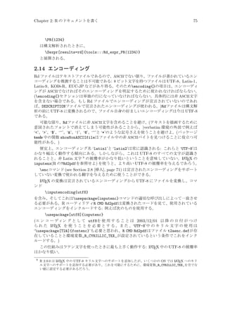 Chapter 2: R のドキュメントを書く

75

PR{1234}
は構文解析されたときに、

Sexpr[results=rd]{tools:::Rd_expr_PR(1234)}
と展開される。

2.14 エンコーディング
Rd ファイルはテキストファイルであるので、ASCIIでない限り、ファイルが書かれているエン
コーディングを推測することは不可能である: 8 ビット文字を持つファイルは UTF-8、Latin-1、
Latin-9、KOI8-R、EUC-JP などがあり得る。そのためencoding{}の項目は、エンコーディ
ングが ASCIIでなければそのエンコーディングを明記するために使われなければならない。
(encoding{}セクションは単独の行になっていなければならない。具体的には非 ASCII文字
を含まない場合である。もし Rd ファイルでエンコーディングが宣言されていないのであれ
ば、DESCRIPTIONファイルで宣言されたエンコーディングが使われる。)Rdファイルは構文解
析の前に UTF-8 に変換されるので、ファイル自身の好ましいエンコーディングは今は UTF-8
である。
可能な限り、Rdファイルに非 ASCII文字を含めることを避け、(テキストを描画するために
意図されたフォントで消えてしまう可能性があることから、)verbatim 環境の外部で例えば
‘’、‘’、‘$’、‘^’、‘’、‘|’、‘@’、‘~’と ‘*’のような記号さえを使うことを避けよ。(パッケージ
tools 中の関数 showNonASCIIfileはファイル中の非 ASCIIバイトを見つけることに役立つ可
能性がある。)
便宜上、エンコーディング名 ‘latin1’と ‘latin2’は常に認識される: これらと ‘UTF-8’は
かなり幅広く動作する傾向にある。しかしながら、これは UTF-8 のすべての文字が認識さ
A
れることと、非 Latin 文字 9 の被覆率がかなり低いということを意味していない。L TEX の
inputenx(R の?Rd2pdfを参照せよ) を使うと、より高い UTF-8 の被覆率を与えるであろう。

encコマンド (see Section 2.8 [挿入], page 71) は宣言されたエンコーディングをサポート
していない変換で使われる翻字を与えるために使うことができる。
A
L TEX の変換は宣言されているエンコーディングから UTF-8 にファイルを変換し、コマ
ンド

inputencoding{utf8}
を含み、そしてこれはusepackage{inputenc}コマンドの適切な呼び出しによって一致させ
る必要がある。R ユーティリティR CMD Rd2pdfは変換されたコードを見て、使用されている
エンコーディングをインクルードする: 例えば次のものを使用する。

usepackage[utf8]{inputenc}
(エ ン コ ー ディン グ と し て utf8を 使 用 す る こ と は 2003/12/01 以 降 の 日 付 が つ け
A
ら れ た L TEX を 使 う こ と を 必 要 と す る 。ま た 、‘UTF-8’中 の キ リ ル 文 字 の 使 用 は
‘usepackage[T2A]{fontenc}’も必要と思われ、R CMD Rd2pdfはファイル t2aenc.defが存
在していることと環境変数_R_CYRILLIC_TEX_が設定されているという条件でこれをインク
ルードする。)
A
この仕組みはラテン文字を使ったときに最も上手く動作する: L TEX 中の UTF-8 の被覆率
はかなり低い。
9

A
A
R 2.9.0 は L TEX 中の UTF-8 キリル文字へのサポートを追加したが、いくつかの OS では L TEX へのキリ
ル文字へのサポートを追加する必要があり、これを可能にするために、環境変数_R_CYRILLIC_TEX_を空でな
い値に設定する必要があるだろう。

 