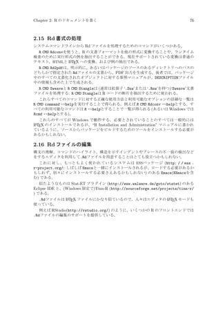 Chapter 2: R のドキュメントを書く

76

2.15 Rd 書式の処理
システムコマンドラインから Rd ファイルを処理するためのコマンドがいくつかある。

R CMD Rdconvを使うと、R の文書フォーマットを他の形式に変換することや、ランタイム
検査のために実行形式の例を抽出することができる。現在サポートされている変換は普通の
A
テキスト、HTMLと L TEX への変換、および例の抽出である。
R CMD Rd2pdfは、明示的に、あるいはパッケージのソースのあるディレクトリへのパスの
どちらかで指定された Rdファイルの文書から、PDF 出力を生成する。後者では、パッケージ
中のすべての文書化されたオブジェクトに対する参照マニュアルが、DESCRIPTIONファイル
中の情報も含めた上で生成される。
R CMD Sweaveと R CMD Stangleは (通常は拡張子 ‘.Snw’または ‘.Rnw’を持つ)‘Sweave’文書
ファイルを処理する: R CMD Stangleは R コードの断片を抽出するために使われる。
これらすべてのコマンドに対する正確な使用方法と利用可能なオプションの詳細な一覧は
R CMD command --helpを実行することで得られる。例えば R CMD Rdconv --helpとする。す
べての利用可能なコマンドは R --helpとすることで一覧が得られる (あるいは Windows では
Rcmd --helpとする)。
これらのすべてが Windows で動作する。必要とされていることのすべては一般的には
A
L TEX のインストールであるが、“R Installation and Administration” マニュアルに書かれ
ているように、ソースからパッケージをビルドするためのツールをインストールする必要が
あるかもしれない。

2.16 Rd ファイルの編集
構文の理解、コマンドのハイライト、構造を示すインデントやブレースの不一致の検出など
をするエディタを利用して.Rdファイルを用意することはとても役立つかもしれない。
これに対し、もっともよく使われているシステムは ESSパッケージ (http: / / ess .
r-project.org/: しばしば Emacsと一緒にインストールされるが、ロードする必要があるか
もしれず、別々にインストールする必要さえあるかもしれない) のある Emacs(XEmacsを含
む) である。
似たようなものは Stat-ET プラグイン (http://www.walware.de/goto/statet) のある
Eclipse IDE と、(Windows 限定で)Tinn-R (http://sourceforge.net/projects/tinn-r/
) である。
A
A
.Rdファイルは L TEX ファイルにかなり似ているので、人々はエディタの L TEX モードも
使っている。
例えば RStudio(http://rstudio.org/) のように、いくつかの R のフロントエンドでは
.Rdファイルの編集のサポートを提供している。

 