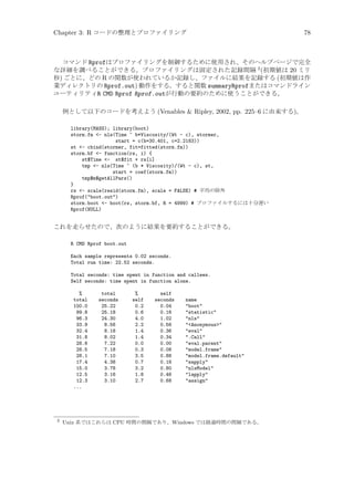 Chapter 3: R コードの整理とプロファイリング

78

コマンド Rprofはプロファイリングを制御するために使用され、そのヘルプページで完全
な詳細を調べることができる。プロファイリングは固定された記録間隔 2 (初期値は 20 ミリ
秒) ごとに、どの R の関数が使われているか記録し、ファイルに結果を記録する (初期値は作
業ディレクトリの Rprof.out) 動作をする。すると関数 summaryRprofまたはコマンドライン
ユーティリティR CMD Rprof Rprof.outが行動の要約のために使うことができる。
例として以下のコードを考えよう (Venables  Ripley, 2002, pp. 225–6 に由来する)。
library(MASS); library(boot)
storm.fm - nls(Time ~ b*Viscosity/(Wt - c), stormer,
start = c(b=30.401, c=2.2183))
st - cbind(stormer, fit=fitted(storm.fm))
storm.bf - function(rs, i) {
st$Time - st$fit + rs[i]
tmp - nls(Time ~ (b * Viscosity)/(Wt - c), st,
start = coef(storm.fm))
tmp$m$getAllPars()
}
rs - scale(resid(storm.fm), scale = FALSE) # 平均の除外
Rprof(boot.out)
storm.boot - boot(rs, storm.bf, R = 4999) # プロファイルするには十分遅い
Rprof(NULL)

これを走らせたので、次のように結果を要約することができる。
R CMD Rprof boot.out
Each sample represents 0.02 seconds.
Total run time: 22.52 seconds.
Total seconds: time spent in function and callees.
Self seconds: time spent in function alone.
%
total
100.0
99.8
96.3
33.9
32.4
31.8
28.6
28.5
28.1
17.4
15.0
12.5
12.3
...

2

total
seconds
25.22
25.18
24.30
8.56
8.18
8.02
7.22
7.18
7.10
4.38
3.78
3.16
3.10

%
self
0.2
0.6
4.0
2.2
1.4
1.4
0.0
0.3
3.5
0.7
3.2
1.8
2.7

self
seconds
0.04
0.16
1.02
0.56
0.36
0.34
0.00
0.08
0.88
0.18
0.80
0.46
0.68

name
boot
statistic
nls
Anonymous
eval
.Call
eval.parent
model.frame
model.frame.default
sapply
nlsModel
lapply
assign

Unix 系ではこれらは CPU 時間の間隔であり、Windows では経過時間の間隔である。

 