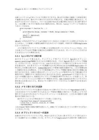 Chapter 3: R コードの整理とプロファイリング

80

は新しいベクトル yに対してメモリを割り当てをする。R はその引数の ‘値渡し’ の約束を果た
す義務があるため、他のメモリ割り当ては目立たず発生する。引数が関数に渡されると、そ
れはすぐにはコピーされない。コピーは (必要があれば) 引数が修正されたときに限り発生す
る。これは驚くべきメモリ使用になる可能性がある。例えば、‘survey’ パッケージでは次のよ
うなコードがある。
print.svycoxph - function (x, ...)
{
print(x$survey.design, varnames = FALSE, design.summaries = FALSE,
...)
x$call - x$printcall
NextMethod()
}

x$callへの代入がオブジェクト xの全体がコピーされることを起こすことは明らかではないか
もしれない。この値渡しの錯覚を維持するためのコピーは通常、内部の C の関数 duplicate
によってなされる。
メモリ使用のプロファイリングが難しい主な理由はガーベージコレクションである。メモ
リは R プログラム内で明確に定義された回数割り当てられるが、ガーベージコレクタがたま
たま走るといつでも解放される。

3.3.1 Rprofのメモリ統計値
前 の セ ク ション で 書 か れ た 、サ ン プ リ ン グ 型 プ ロ ファイ ラ Rprofは オ プ ション
memory.profiling=TRUEが与えられる可能性がある。すると Rprofは各サンプリング間隔
で、小さなベクトル、大きなベクトル、cons セルまたはノードの割り当てた R のメモリの合
計を書き出す。また R オブジェクトを複製するために呼び出される内部関数 duplicateへの
呼び出しの回数も書き出す。summaryRprofはこの情報の要約を提供する。これが誤解を招
く可能性がある主な理由は、メモリの使用量はサンプリング間隔の最後に実行中の関数に起
因するためである。2 番目の理由はガーベージコレクションが使用中のメモリ量を減らす可
能性があり、関数のメモリ使用が少なく見えるためである。gctortureの下で実行すること
は 2 つの問題に役立つ: 効果的にサンプリングの頻度を増やすためにコードを遅くして、各
ガーベージコレクションに少量のメモリ解放をさせる。mem.limits()を用いてメモリの上
限を変えるを変えることも、異なるメモリ条件下でコードがどのように動作するかを見るた
めに役立つ。

3.3.2 メモリ割り当ての追跡
メモリプロファイリングの 2 番目の方法はメモリ割り当てプロファイラ Rprofmem()を使う。
これは大きなベクトルが割り当てられる (ユーザ固有の閾値) か R のヒープに新しいメモリが
割り当てられるたびに出力ファイルにスタックトレースを書き出す。このための要約する関
数はまだ設計されている。
前のセクションからの例を次のコードを使って実行する。
 Rprofmem(boot.memprof,threshold=1000)
 storm.boot - boot(rs, storm.bf, R = 4999)
 Rprofmem(NULL)

これは bootの最初と最後の動作は別として、1000 バイトを超えるベクトルの割り当てがない
ことを示している。

3.3.3 オブジェクトのコピーの追跡
3 番目のメモリプロファイリングは、特定の (おそらく大きい)R オブジェクトで作られたコ
ピーを追跡することに関係している。オブジェクトが duplicateまたは別の型へ変換された

 