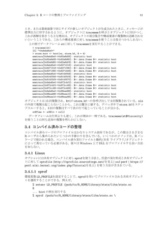 Chapter 3: R コードの整理とプロファイリング

81

とき、または算術演算で同じサイズの新しいオブジェクトが生成されたときに、メッセージが
標準出力に印字されるように、オブジェクトに tracememを呼ぶとオブジェクトに印がつく。
これが誤解を招きうる主な理由は、オブジェクトの部分集合や構成要素の複製物は追跡されな
いということである。これらの構成要素に対し tracememを使うことは役立つかもしれない。
上の例でデータフレーム stに対して tracememを実行することができる。
 tracemem(st)
[1] 0x9abd5e0
 storm.boot - boot(rs, storm.bf, R = 4)
memtrace[0x9abd5e0-0x92a6d08]: statistic boot
memtrace[0x92a6d08-0x92a6d80]: $-.data.frame
memtrace[0x92a6d80-0x92a6df8]: $-.data.frame
memtrace[0x9abd5e0-0x9271318]: statistic boot
memtrace[0x9271318-0x9271390]: $-.data.frame
memtrace[0x9271390-0x9271408]: $-.data.frame
memtrace[0x9abd5e0-0x914f558]: statistic boot
memtrace[0x914f558-0x914f5f8]: $-.data.frame
memtrace[0x914f5f8-0x914f670]: $-.data.frame
memtrace[0x9abd5e0-0x972cbf0]: statistic boot
memtrace[0x972cbf0-0x972cc68]: $-.data.frame
memtrace[0x972cc68-0x972cd08]: $-.data.frame
memtrace[0x9abd5e0-0x98ead98]: statistic boot
memtrace[0x98ead98-0x98eae10]: $-.data.frame
memtrace[0x98eae10-0x98eae88]: $-.data.frame

$- statistic boot
$- statistic boot
$- statistic boot
$- statistic boot
$- statistic boot
$- statistic boot
$- statistic boot
$- statistic boot
$- statistic boot
$- statistic boot

オブジェクトは 15 回複製され、R+1の storm.bfへの各呼び出しで 3 回複製されている。nls
の内部で複製は起こらないことから、これは驚きに値する。デバッガ中で storm.bfをステッ
プスルーすると、3 回の複製はすべて次の行で起こっていることが分かる。
st$Time - st$fit + rs[i]

データフレームは行列よりも遅く、これが理由の一例である。tracemem(st$Viscosity)
を使うことは何も追加の複製を明らかにしない。

3.4 コンパイル済みコードの整理
コンパイル済みコードのプロファイルはかなりシステム固有であるが、この節はさまざまな
R ユーザから集められたいくつかの手掛かりを含んでいる。いくつかのメソッドは、R パッ
ケージで使われる場合、コンパイル済み実行ファイルと動的/共有 ライブラリ/オブジェクト
によって異なっている必要がある。我々は Windows 上で DLL をプロファイルする良い方法
を知らない。

3.4.1 Linux
オプションには共有オブジェクトに対し sprofを使う方法と、任意の実行形式と共有オブジェク
トに対して oprofile (http://oprofile.sourceforge.net/を見よ) and perf ( https://
perf.wiki.kernel.org/index.php/Tutorialを見よ) を使う方法が含まれている。

3.4.1.1 sprof
環境変数 LD_PROFILEを設定することで、sprofを用いてプロファイルされる共有オブジェク
トを選択することができる。例えば、
% setenv LD_PROFILE /path/to/R_HOME/library/stats/libs/stats.so
R
... boot の例を実行する
% sprof /path/to/R_HOME/library/stats/libs/stats.so 

 