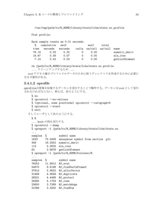 Chapter 3: R コードの整理とプロファイリング

82

/var/tmp/path/to/R_HOME/library/stats/libs/stats.so.profile
Flat profile:
Each sample counts as 0.01 seconds.
%
cumulative
self
self
time
seconds
seconds
calls us/call
76.19
0.32
0.32
0
0.00
16.67
0.39
0.07
0
0.00
7.14
0.42
0.03
0
0.00

total
us/call

name
numeric_deriv
nls_iter
getListElement

rm /path/to/R_HOME/library/stats/libs/stats.so.profile
... クリーンアップするため ...
root アクセス権がプロファイルデータのために使うディレクトリを作成するために必要に
なる可能性がある。

3.4.1.2 oproﬁle
oprofileは情報を収集するデーモンを実行することで動作する。デーモンは root として実行
されなければならない。例えば、次のようにする。
% su
% opcontrol --no-vmlinux
% (optional, some platforms) opcontrol --callgraph=5
% opcontrol --start
% exit
そしてユーザとして次のようにする。
% R
... boot の例を実行する
% opcontrol --dump
% opreport -l /path/to/R_HOME/library/stats/libs/stats.so
...
samples %
symbol name
1623
75.5939 anonymous symbol from section .plt
349
16.2552 numeric_deriv
113
5.2632 nls_iter
62
2.8878 getListElement
% opreport -l /path/to/R_HOME/bin/exec/R
...
samples %
symbol name
76052
11.9912 Rf_eval
54670
8.6198 Rf_findVarInFrame3
37814
5.9622 Rf_allocVector
31489
4.9649 Rf_duplicate
28221
4.4496 Rf_protect
26485
4.1759 Rf_cons
23650
3.7289 Rf_matchArgs
21088
3.3250 Rf_findFun

 