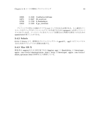 Chapter 3: R コードの整理とプロファイリング

83

19995
3.1526 findVarLocInFrame
14871
2.3447 Rf_evalList
13794
2.1749 R_Newhashpjw
13522
2.1320 R_gc_internal
...
プロファイラの停止と記録のクリアは root として行われる必要がある。もし適切なソー
スコードがデバッグサポートとコールグラフを生成するための opreport -cを伴ってコンパ
イルされていれば、ソースコードに各セクションで消費された時間の注釈をつけるための
opannotateを使うことができる。

3.4.2 Solaris
64-bit の Solaris 上で、標準的なプロファイリングツール gprofは、-pgをつけてコンパイル
された共有オブジェクトから情報を収集する。

3.4.3 Mac OS X
開発者は sample(または GUI 版である Sampler.app) と Shark(http: / / developer .
apple . com / tools / sharkoptimize . htmlと http: / / developer . apple . com / tools /
shark_optimize.htmlを参照せよ) を推奨している。

 