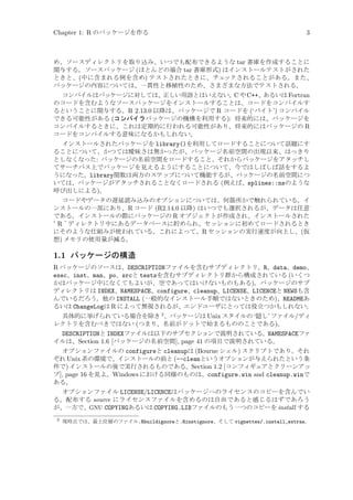 Chapter 1: R のパッケージを作る

3

め、ソースディレクトリを取り込み、いつでも配布できるような tar 書庫を作成することに
関与する。ソースパッケージ (ほとんどの場合 tar 書庫形式) はインストールテストがされた
ときと、(中に含まれる例を含め) テストされたときに、チェックされることがある。また、
パッケージの内容については、一貫性と移植性のため、さまざまな方法でテストされる。
コンパイルはパッケージに対しては、
正しい用語とはいえない。 や C++、
C
あるいは Fortran
のコードを含むようなソースパッケージをインストールすることは、コードをコンパイルす
るということに関与する。R 2.13.0 以降は、パッケージで R コードを (‘バイト’) コンパイル
できる可能性がある (コンパイラパッケージの機構を利用する): 将来的には、パッケージを
コンパイルするときに、これは定期的に行われる可能性があり、将来的にはパッケージの R
コードをコンパイルする意味になるかもしれない。
インストールされたパッケージを library()を利用してロードすることについて話題にす
ることについて、かつては曖昧さは無かったが、パッケージ名前空間の出現以来、はっきり
としなくなった: パッケージの名前空間をロードすること、それからパッケージをアタッチし
てサーチパス上でパッケージを見えるようにすることについて、今ではしばしば話をするよ
うになった。library関数は両方のステップについて機能するが、パッケージの名前空間につ
いては、パッケージがアタッチされることなくロードされる (例えば、splines::nsのような
呼び出しによる)。
コードやデータの遅延読み込みのオプションについては、何箇所かで触れられている。イ
ンストールの一部にあり、R コード (R2.14.0 以降) はいつでも選択されるが、データは任意
である。インストールの際にパッケージの R オブジェクトが作成され、インストールされた
‘R’
ディレクトリ中にあるデータベースに貯められ、セッションに初めてロードされるとき
にそのような仕組みが使われている。これによって、R セッションの実行速度が向上し、(仮
想) メモリの使用量が減る。

1.1 パッケージの構造
R パッケージのソースは、DESCRIPTIONファイルを含むサブディレクトリ、R、data、demo、
exec、inst、man、po、srcと testsを含むサブディレクトリ群から構成されている (いくつ
かはパッケージ中になくてもよいが、空であってはいけないものもある)。パッケージのサブ
ディレクトリは INDEX、NAMESPACE、configure、cleanup、LICENSE、LICENCEと NEWSも含
んでいるだろう。他の INSTALL (一般的なインストール手順ではないときのため)、READMEあ
るいは ChangeLogは R によって無視されるが、エンドユーザにとっては役立つかもしれない。
具体的に挙げられている場合を除き 2 、パッケージは Unix スタイルの ‘隠し’ ファイル/ディ
レクトリを含むべきではない (つまり、名前がドットで始まるもののことである)。
DESCRIPTIONと INDEXファイルは以下のサブセクションで説明されている。NAMESPACEファ
イルは、Section 1.6 [パッケージの名前空間], page 41 の項目で説明されている。
オプションファイルの configureと cleanupは (Bourne シェル) スクリプトであり、それ
ぞれ Unix 系の環境で、インストールの前と (--cleanというオプションが与えられたという条
件で) インストールの後で実行されるものである。Section 1.2 [コンフィギュアとクリーンアッ
プ], page 16 を見よ。Windows における同様のものは、configure.win and cleanup.winで
ある。
オプションファイル LICENSE/LICENCEはパッケージへのライセンスのコピーを含んでい
る。配布する source にライセンスファイルを含めるのは自由であると感じるはずであろう
が、一方で、GNU COPYINGあるいは COPYING.LIBファイルのもう一つのコピーを install する
2

現時点では、最上位層のファイル.Rbuildignoreと.Rinstignore、そして vignettes/.install_extras。

 
