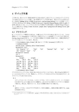Chapter 4: デバッグ作業

84

4 デバッグ作業
この章では、役立つエラー情報を取得する方法に始まり、R をクラッシュさせるエラーにどのよ
うに対処するかということが続く、R の拡張のデバッグを取り扱う。他のスタイルを好む人に
は、CRANの debug (http://CRAN.R-project.org/package=debug) のような貢献パッケー
ジがある (R-News 3/3 (http://CRAN.R-project.org/doc/Rnews/Rnews_2003-3.pdf) の
記事に書かれている)。(ここで与えられたものを補完する例を提供した覚書が Roger Peng に
よって 2002 年から http://www.biostat.jhsph.edu/~rpeng/docs/R-debug-tools.pdf
に提供されている。)

4.1 ブラウジング
R レベルのデバッグ機能の大部分は、内蔵されたブラウザの周辺に基づいている。これは
関数のコードに browser()への呼び出しを挿入することで直接使うことができる (例えば、
fix(my_function)を使う)。コードの実行が関数のその位置に到着すると、制御は特別なプ
ロンプトを R コンソールに返す。例えば、
 fix(summary.data.frame) ## for ループの後に browser() を挿入する
 summary(women)
Called from: summary.data.frame(women)
Browse[1] ls()
[1] digits i
lbs
lw
maxsum nm
nr
[9] object sms
z
Browse[1] maxsum
[1] 7
Browse[1]
height
weight
Min.
:58.0
Min.
:115.0
1st Qu.:61.5
1st Qu.:124.5
Median :65.0
Median :135.0
Mean
:65.0
Mean
:136.7
3rd Qu.:68.5
3rd Qu.:148.0
Max.
:72.0
Max.
:164.0
 rm(summary.data.frame)

nv

ブラウザのプロンプトでは、任意の R の式を入力することができる。例えば ls()は現在のフ
レームにあるオブジェクトを一覧表にし、オブジェクト名を入力するとそれを表示する 1 。以
下のコマンドも受け入れられる。

• n
ステップスルーモードに入る。このモードでは、リターンを打つことで、コードの次の
行を実行する (より正確には 1 行と継続行)。cを入力すると現在のコンテキストの最後ま
で続ける。例えば、現在のループ、あるいは関数の終わりまで続ける。

• c
通常モードでは、これはブラウザを終了して実行を継続し、復帰は同様に動作する。cont
は同意語である。
1

以下に挙げられたコマンドの例外を除く: printへの明示的な呼び出しを通して表示されるような名前のオブ
ジェクト

 