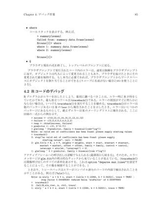 Chapter 4: デバッグ作業

85

• where
コールスタックを表示する。例えば、
 summary(women)
Called from: summary.data.frame(women)
Browse[1] where
where 1: summary.data.frame(women)
where 2: summary(women)
Browse[1]
• Q
ブラウザと現在の式を終了し、トップレベルのプロンプトに戻る。
ブラウザプロンプトで実行されたコード内のエラーは、通常は制御をブラウザプロンプト
に返す。オブジェクトは代入によって変更されることもあり、ブラウザを抜けたときにその
変更された値を保持する。もし本当に必要であれば、ブラウザプロンプトからワークスペー
スにオブジェクトを割り当てることができる (スコープに名前がない場合に-を使うことに
よる)。

4.2 R コードのデバッグ
R プログラムがエラーを出したとしよう。最初に調べるべきことは、エラー時に R が何をし
ていたかであり、最も役立つツールは traceback()である。エラーの原因がすぐに明らかに
ならない場合は、いつでも traceback()を実行することを勧める。traceback()がエラーは
他のパッケージあるいは R の base から報告されたことを示したとき、エラーはいくつかの
パッケージにあるものとして、絶えずエラーは R のメーリングリストに報告される。ここに
回帰の一式からの例を示す。
 success - c(13,12,11,14,14,11,13,11,12)
 failure - c(0,0,0,0,0,0,0,2,2)
 resp - cbind(success, failure)
 predictor - c(0, 5^(0:7))
 glm(resp ~ 0+predictor, family = binomial(link=log))
Error: no valid set of coefficients has been found: please supply starting values
 traceback()
3: stop(no valid set of coefficients has been found: please supply
starting values, call. = FALSE)
2: glm.fit(x = X, y = Y, weights = weights, start = start, etastart = etastart,
mustart = mustart, offset = offset, family = family, control = control,
intercept = attr(mt, intercept)  0)
1: glm(resp ~ 0 + predictor, family = binomial(link =log))

アクティブフレームへの呼び出しは逆順で与えられる (最深部から始まる)。そのため、エラー
メッセージが glm.fit内の明示的なチェ
ックから来ていることが見えている。(traceback()
は関数呼び出しのすべての系列を表示する。これは option deparse.max.linesを設定す
ることによって、その数を制限することができる。)
ときおり、トレースバックはエラーがコンパイル済みのコードの内部で検出されたことを
示すことがある。例えば (?nlsから)、
Error in nls(y ~ a + b * x, start = list(a = 0.12345, b = 0.54321), trace = TRUE) :
step factor 0.000488281 reduced below ’minFactor’ of 0.000976563
 traceback()
2: .Call(R_nls_iter, m, ctrl, trace)
1: nls(y ~ a + b * x, start = list(a = 0.12345, b = 0.54321), trace = TRUE)

 