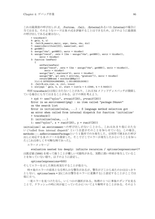 Chapter 4: デバッグ作業

86

これは最深部の呼び出しが.C、.Fortran、.Call、.Externalあるいは.Internalの場合に
当てはまる。そのようなコードは R の式を評価することはできるため、以下のように最深部
の呼び出しである必要はない。
 traceback()
9: gm(a, b, x)
8: .Call(R_numeric_deriv, expr, theta, rho, dir)
7: numericDeriv(form[[3]], names(ind), env)
6: getRHS()
5: assign(rhs, getRHS(), envir = thisEnv)
4: assign(resid, .swts * (lhs - assign(rhs, getRHS(), envir = thisEnv)),
envir = thisEnv)
3: function (newPars)
{
setPars(newPars)
assign(resid, .swts * (lhs - assign(rhs, getRHS(), envir = thisEnv)),
envir = thisEnv)
assign(dev, sum(resid^2), envir = thisEnv)
assign(QR, qr(.swts * attr(rhs, gradient)), envir = thisEnv)
return(QR$rank  min(dim(QR$qr)))
}(c(-0.00760232418963883, 1.00119632515036))
2: .Call(R_nls_iter, m, ctrl, trace)
1: nls(yeps ~ gm(a, b, x), start = list(a = 0.12345, b = 0.54321))

時折 traceback()は役に立たないことがあり、これは S4 メソッドディスパッチが関係し
ている場合にも当てはまることがある。以下の例を考えよう。

 xyd - new(xyloc, x=runif(20), y=runif(20))
Error in as.environment(pkg) : no item called package:S4nswv
on the search list
Error in initialize(value, ...) : S language method selection got
an error when called from internal dispatch for function ’initialize’
 traceback()
2: initialize(value, ...)
1: new(xyloc, x = runif(20), y = runif(20))
initializeに as.environmentへの呼び出しがないことから、これはあまり役に立たな
い (“called from internal dispatch” という注意がそのことを知らせている)。この場合、
methods:::.asEnvironmentPackageという 1 箇所でのみ発生した、引用符で囲まれた呼び
出しに対応する R のソースを探索した。そこでどこでエラーが発生したかということを知っ
た (これは珍しく不可解な例であった)。
エラーメッセージ

evaluation nested too deeply: infinite recursion / options(expressions=)?
は既定値 (5000) を使って扱うことが難しい可能性がある。実際に深い再帰が発生しているこ
とを知っていない限り、以下のように設定し、

options(expressions=500)
そしてエラーを示した例を再実行することが役立つ。
時々後のエラーの前兆となる明らかな警告があるが、警告がどこから来たのかははっきり
としない。options(warn = 2)(これは警告をエラーに変換する) と設定することがここでは
役に立つ。
一度エラーを見つけたなら、いくつかの選択がある。処理の 1 つに事後のダンプを見る
ことで、クラッシュの時に何が起こっていたかについてより解明することがある。そのよう

 